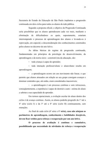 29




Secretaria de Estado da Educação de São Paulo implantou a progressão
continuada em dois ciclos para todos os alunos da rede pública.
             Segundo a proposta oficial, o objetivo da Progressão Continuada
seria possibilitar que os alunos aprendessem cada vez mais, mediante a
eliminação       de   dificultadores   os   quais,    supostamente,    estariam
interrompendo o processo de aprendizagem dos alunos e levando-os à
reprovação, em especial, a desconsideração dos conhecimentos construídos
pelos alunos no decorrer do ano letivo.
             As idéias básicas do regime de progressão continuada,
fundamentadas em princípios da psicologia do desenvolvimento, da
aprendizagem e da teoria sócio - construtivista da educação, são:
             -   toda criança é capaz de aprender;
             -   toda interação professor/aluno e aluno/aluno resulta em
aprendizagem;
             -   a aprendizagem ocorre em um movimento não linear, o que
permite que alunos atrasados em relação ao seu grupo consigam avançar e
dominar conteúdos que, até então, eram considerados inacessíveis;
             -   a aprendizagem é um processo contínuo e sem retrocessos,
conseqüentemente, a repetência é capaz de destruir a auto - estima do aluno
e sabotar a sua capacidade de aprender.
             Em termos operacionais, a evolução escolar do aluno dentro dos
ciclos é de avanço contínuo. Assim, os alunos poderão progredir da 1 a até a
4a série (ciclo I) e da 5 a até a 8a série (ciclo II) continuamente, sem
retenções.
             Ao final de cada ciclo (4a série e 8a série), caso não atinjam os
parâmetros de aprendizagem, conhecimento e habilidades desejáveis,
devem ficar retidos para reforço e recuperação por um ano letivo.
             O    processo   de   avaliação    é     contínuo   e   cumulativo,
possibilitando que necessidade de atividades de reforço e recuperação
 