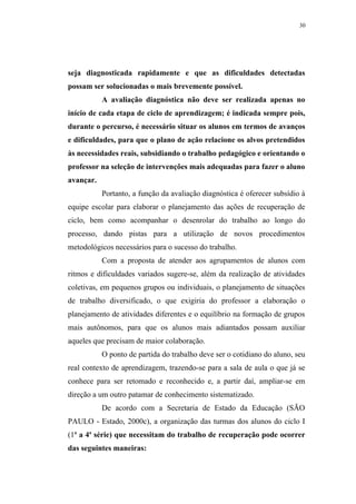 30




seja diagnosticada rapidamente e que as dificuldades detectadas
possam ser solucionadas o mais brevemente possível.
           A avaliação diagnóstica não deve ser realizada apenas no
início de cada etapa de ciclo de aprendizagem; é indicada sempre pois,
durante o percurso, é necessário situar os alunos em termos de avanços
e dificuldades, para que o plano de ação relacione os alvos pretendidos
às necessidades reais, subsidiando o trabalho pedagógico e orientando o
professor na seleção de intervenções mais adequadas para fazer o aluno
avançar.
           Portanto, a função da avaliação diagnóstica é oferecer subsídio à
equipe escolar para elaborar o planejamento das ações de recuperação de
ciclo, bem como acompanhar o desenrolar do trabalho ao longo do
processo, dando pistas para a utilização de novos procedimentos
metodológicos necessários para o sucesso do trabalho.
           Com a proposta de atender aos agrupamentos de alunos com
ritmos e dificuldades variados sugere-se, além da realização de atividades
coletivas, em pequenos grupos ou individuais, o planejamento de situações
de trabalho diversificado, o que exigiria do professor a elaboração o
planejamento de atividades diferentes e o equilíbrio na formação de grupos
mais autônomos, para que os alunos mais adiantados possam auxiliar
aqueles que precisam de maior colaboração.
           O ponto de partida do trabalho deve ser o cotidiano do aluno, seu
real contexto de aprendizagem, trazendo-se para a sala de aula o que já se
conhece para ser retomado e reconhecido e, a partir daí, ampliar-se em
direção a um outro patamar de conhecimento sistematizado.
           De acordo com a Secretaria de Estado da Educação (SÃO
PAULO - Estado, 2000c), a organização das turmas dos alunos do ciclo I
(1a a 4a série) que necessitam do trabalho de recuperação pode ocorrer
das seguintes maneiras:
 