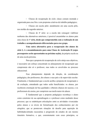 31




          -    Classes de recuperação de ciclo: classe comum montada e
organizada para esse fim e com propostas criativas de trabalho pedagógico;
          -    Classes em escola pólo: atendimento em uma escola pólo,
nos moldes da sugestão anterior;
          -    Classes de 4a série: se a escola não conseguir viabilizar
nenhuma das alternativas anteriores, é possível encaminhar os alunos para
uma classe de 4a série, desde que comprometida com a realização de um
trabalho e acompanhamento diferenciados para esse grupo.
          Uma outra alternativa para a recuperação dos alunos do
ciclo I, é o encaminhamento para uma Classe de Aceleração II (cujos
pressupostos serão apresentados na próxima seção), da própria escola ou
de uma escola próxima.
          Para que a proposta de recuperação de ciclo atinja seus objetivos,
é necessário um esforço concentrado no planejamento de recuperação que
comprometa não só o professor, mas todos os envolvidos no processo
educacional.
          Esse planejamento depende da direção, da coordenação
pedagógica, dos professores, dos alunos e seus pais e da supervisão escolar.
Finalmente, é fundamental que a escola acolha a proposta de recuperação e
de avaliação, entendendo que todos serão beneficiados: os alunos, por
receberem orientação de boa qualidade e obterem chances de sucesso, e os
profissionais de ensino, por cumprirem sua tarefa maior de educar.
          É fundamental que a proposta pedagógica reconheça o aluno
como construtor de sua aprendizagem e o professor como mediador desse
processo; que se estabeleçam articulações entre as atividades vivenciadas
pelos alunos e os níveis de formalização dos conhecimentos por ele
atingidos; que se promovam situações de desafio para aquisição de
habilidades/atitudes necessárias à progressão de estudos de um mesmo
itinerário formativo, e que, coerentemente com esses princípios, se
 