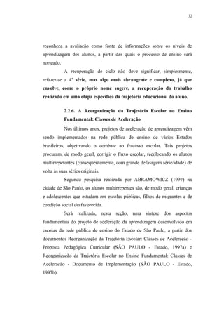 32




reconheça a avaliação como fonte de informações sobre os níveis de
aprendizagem dos alunos, a partir das quais o processo de ensino será
norteado.
            A recuperação de ciclo não deve significar, simplesmente,
refazer-se a 4a série, mas algo mais abrangente e complexo, já que
envolve, como o próprio nome sugere, a recuperação do trabalho
realizado em uma etapa específica da trajetória educacional do aluno.

            2.2.6. A Reorganização da Trajetória Escolar no Ensino
            Fundamental: Classes de Aceleração
            Nos últimos anos, projetos de aceleração de aprendizagem vêm
sendo implementados na rede pública de ensino de vários Estados
brasileiros, objetivando o combate ao fracasso escolar. Tais projetos
procuram, de modo geral, corrigir o fluxo escolar, recolocando os alunos
multirrepetentes (conseqüentemente, com grande defasagem série/idade) de
volta às suas séries originais.
            Segundo pesquisa realizada por ABRAMOWICZ (1997) na
cidade de São Paulo, os alunos multirrepentes são, de modo geral, crianças
e adolescentes que estudam em escolas públicas, filhos de migrantes e de
condição social desfavorecida.
            Será realizada, nesta seção, uma síntese dos aspectos
fundamentais do projeto de aceleração da aprendizagem desenvolvido em
escolas da rede pública de ensino do Estado de São Paulo, a partir dos
documentos Reorganização da Trajetória Escolar: Classes de Aceleração -
Proposta Pedagógica Curricular (SÃO PAULO - Estado, 1997a) e
Reorganização da Trajetória Escolar no Ensino Fundamental: Classes de
Aceleração - Documento de Implementação (SÃO PAULO - Estado,
1997b).
 