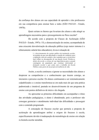 34




da confiança dos alunos em sua capacidade de aprender e dos professores
em sua competência para ensinar bem a todos (SÃO PAULO - Estado,
1997b).
           Quais seriam os fatores que levariam dos alunos a não atingir as
aprendizagens necessárias para o prosseguimento no fluxo escolar?
           De acordo com a proposta de Classes de Aceleração (SÃO
PAULO - Estado, 1997a: 15), a democratização do ensino, acompanhada de
uma crescente desvalorização da educação pública (cujo maior sintoma é o
rebaixamento salarial dos educadores), levou à situação de
                 (...) desvirtuamento do caráter público da instituição escolar,
                 na medida em que tem dificultado a reunião de condições para
                 a definição clara do sentido e dos caminhos que a escola deve
                 hoje trilhar no desempenho de sua função social. Perdeu-se,
                 dentro da escola, a certeza de sua importância para o grande
                 contingente da população que continua valorizando a
                 formação escolar e que conta com o trabalho da Escola
                 Pública como parte de um projeto de melhoria de vida.

           Assim, a escola continuou a ignorar as necessidades dos alunos e
desprezar as competências e o conhecimento que trazem consigo, ao
iniciarem o percurso escolar. Os alunos continuaram a ser sistematicamente
culpabilizados e o ensino transformou-se em nada mais do que uma prática
padronizada e imutável, pautada no desenvolvimento de um programa de
ensino com pontos definitivos de início e de chegada.
           Ao apresentar as primeiras dificuldades em acompanhar o ritmo
das atividades pedagógicas, o aluno é abandonado, pois o professor não
consegue gerenciar o atendimento individual das dificuldades e prosseguir
com o conteúdo programado.
           A concepção de fracasso escolar que permeia a proposta de
aceleração da aprendizagem atribui a origem do fracasso à escola,
especificamente devido à inadequação da metodologia de ensino em relação
à clientela escolar atendida.
 