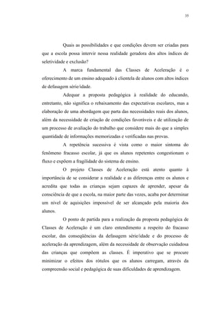 35




          Quais as possibilidades e que condições devem ser criadas para
que a escola possa intervir nessa realidade geradora dos altos índices de
seletividade e exclusão?
          A marca fundamental das Classes de Aceleração é o
oferecimento de um ensino adequado à clientela de alunos com altos índices
de defasagem série/idade.
          Adequar a proposta pedagógica à realidade do educando,
entretanto, não significa o rebaixamento das expectativas escolares, mas a
elaboração de uma abordagem que parta das necessidades reais dos alunos,
além da necessidade de criação de condições favoráveis e de utilização de
um processo de avaliação do trabalho que considere mais do que a simples
quantidade de informações memorizadas e verificadas nas provas.
          A repetência sucessiva é vista como o maior sintoma do
fenômeno fracasso escolar, já que os alunos repetentes congestionam o
fluxo e expõem a fragilidade do sistema de ensino.
          O projeto Classes de Aceleração está atento quanto à
importância de se considerar a realidade e as diferenças entre os alunos e
acredita que todas as crianças sejam capazes de aprender, apesar da
consciência de que a escola, na maior parte das vezes, acaba por determinar
um nível de aquisições impossível de ser alcançado pela maioria dos
alunos.
          O ponto de partida para a realização da proposta pedagógica de
Classes de Aceleração é um claro entendimento a respeito do fracasso
escolar, das conseqüências da defasagem série/idade e do processo de
aceleração da aprendizagem, além da necessidade de observação cuidadosa
das crianças que compõem as classes. É imperativo que se procure
minimizar o efeitos dos rótulos que os alunos carregam, através da
compreensão social e pedagógica de suas dificuldades de aprendizagem.
 