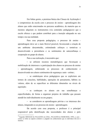 36




             Em linhas gerais, a premissa básica das Classes de Aceleração é
o compromisso da escola com o processo de ensino - aprendizagem dos
alunos que estão estacionados no percurso acadêmico, de maneira que os
mesmos adquiram os instrumentos (via conteúdos pedagógicos) que a
escola oferece e que podem contribuir para a inserção adequada no seu
tempo e na sua realidade.
             Para essa proposta pedagógica, o processo de ensino -
aprendizagem deve ser o mais flexível possível, favorecendo a criação de
um     ambiente       descontraído,     estimulando        esforços     e   tentativas     e
desenvolvendo a persistência e os sentimentos de autoconfiança e
cooperação no grupo de alunos.
             Para a sua realização, é necessário que:
             -   se utilizem recursos metodológicos que favoreçam a
mobilização de interesses e a participação dos alunos no processo de ensino
-    aprendizagem,       enfatizando        os   processos      de     conhecimento        e
desenvolvendo nos alunos sentimentos de segurança e auto - estima ;               7




             -   se estabeleçam alvos pedagógicos que se explicitem em
termos de conceitos, habilidades, operações de pensamento, hábitos ou
valores, além de se especificar as diferentes dimensões ou níveis de
aquisição;
             -   se    conheçam        os     alunos     em      sua    semelhanças        e
especificidades, de forma a organizar projetos de trabalho que possam
atendê-los individualmente ou em grupos;
             -   se considerem as aprendizagens prévias e os interesses dos
alunos, integrando-os ao processo de ensino - aprendizagem.
             De acordo com essa proposta, o professor é o principal
responsável pela identificação das necessidades dos alunos e pelo

7 Segundo HIDALGO & PALACIOS (in COLL, PALACIOS & MARCHESI, 1995), a auto -
estima se refere ao aspecto avaliativo e julgador do conhecimento que os indivíduos têm de si
mesmos.
 