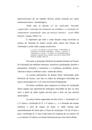 37




desenvolvimento de um trabalho flexível, porém norteado por claros
referenciais teórico - metodológicos.
           Ainda cabe ao docente ser um conhecedor, buscando
compreender a interação dos fenômenos da realidade e a construção do
conhecimento sistematizado como um processo histórico - social (SÃO
PAULO - Estado, 1997b: 11).
           É importante que todo o corpo docente esteja envolvido no
esforço da retomada do trajeto escolar pelos alunos das Classes de
Aceleração e, assim, todo a equipe escolar deve
                (...) rever o seu percurso, perceber avanços e dificuldades na
                realização do trabalho pedagógico, retomar o currículo, a
                organização do ensino e as formas de acompanhamento e
                avaliação, elegendo alvos a atingir com todos os alunos (SÃO
                PAULO - Estado, 1997a: 6).

           Em suma, as principais diretrizes da atuação docente em Classes
de Aceleração são mobilizar interesses, incentivar a participação, desafiar o
pensamento, estimular o entusiasmo e a confiança, possibilitar acertos,
valorizar avanços e melhorar a auto - estima dos alunos.
           As escolas participantes do projeto foram selecionadas pelas
Diretorias de Ensino, com base no índice de defasagem série/idade dos
alunos matriculados de 1a à 4a séries do Ensino Fundamental.
           Os alunos escolhidos para comporem as Classes de Aceleração
foram aqueles que apresentavam defasagem série/idade de dois ou mais
anos, a partir da idade regular prevista para a série em que estavam
matriculados.
           As classes foram organizadas em dois níveis  Aceleração I (1a
e 2a séries) e Aceleração II (3 a e 4a séries)  , e a formação das turmas
obedeceu à série de origem do aluno. A idade mínima para
encaminhamento do aluno para a Classe de Aceleração I foi de 10 anos e
para a Aceleração II, 11 anos. Cada turma foi composta de, no mínimo, 20
e, no máximo, 25 alunos e as classes funcionavam por cinco horas diárias.
 