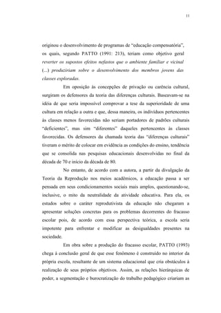 11




originou o desenvolvimento de programas de “educação compensatória”,
os quais, segundo PATTO (1991: 213), teriam como objetivo geral
reverter os supostos efeitos nefastos que o ambiente familiar e vicinal
(...) produziriam sobre o desenvolvimento dos membros jovens das
classes exploradas.
             Em oposição às concepções de privação ou carência cultural,
surgiram os defensores da teoria das diferenças culturais. Baseavam-se na
idéia de que seria impossível comprovar a tese da superioridade de uma
cultura em relação a outra e que, dessa maneira, os indivíduos pertencentes
às classes menos favorecidas não seriam portadores de padrões culturais
“deficientes”, mas sim “diferentes” daqueles pertencentes às classes
favorecidas. Os defensores da chamada teoria das “diferenças culturais”
tiveram o mérito de colocar em evidência as condições do ensino, tendência
que se consolida nas pesquisas educacionais desenvolvidas no final da
década de 70 e início da década de 80.
             No entanto, de acordo com a autora, a partir da divulgação da
Teoria da Reprodução nos meios acadêmicos, a educação passa a ser
pensada em seus condicionamentos sociais mais amplos, questionando-se,
inclusive, o mito da neutralidade da atividade educativa. Para ela, os
estudos sobre o caráter reprodutivista da educação não chegaram a
apresentar soluções concretas para os problemas decorrentes do fracasso
escolar pois, de acordo com essa perspectiva teórica, a escola seria
impotente para enfrentar e modificar as desigualdades presentes na
sociedade.
             Em obra sobre a produção do fracasso escolar, PATTO (1993)
chega à conclusão geral de que esse fenômeno é construído no interior da
própria escola, resultante de um sistema educacional que cria obstáculos à
realização de seus próprios objetivos. Assim, as relações hierárquicas de
poder, a segmentação e burocratização do trabalho pedagógico criariam as
 