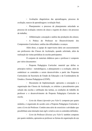 39




           -   Avaliações diagnósticas das aprendizagens, processo de
avaliação, marcos da aprendizagem e avaliação final;
           -   Planejamento: o processo de planejamento articulado ao
processo de avaliação; roteiros de classe e registro do aluno e do processo
de trabalho;
           -   Alfabetização: concepção e análise das produções dos alunos;
           -   A   Prática    do   Professor    no    Desenvolvimento   dos
Componentes Curriculares: análise das dificuldades e avanços.
           Além disso, a equipe de supervisores daria um assessoramento
aos professores das Classes de Aceleração, quando solicitado, além da
realização de visitas periódicas às escolas participantes.
           O conjunto de materiais didáticos para o professor é composto
por vários documentos:
           -   Proposta Pedagógica Curricular: material que define os
princípios teórico - metodológicos, o planejamento e a avaliação, além de
estabelecer os conteúdos a serem desenvolvidos a partir das Propostas
Curriculares da Secretaria de Estado da Educação e da Coordenadoria de
Estudos e Normas Pedagógicas (CENP);
           -   Documento de Implementação: apresenta a concepção e a
organização das Classes de Aceleração, os critérios e procedimentos para
seleção das escolas e atribuição das turmas, as condições de trabalho do
professor e o desenvolvimento da Proposta Pedagógica Curricular na
escola;
           -   Livro do Aluno (Aprender pra Valer!): composto por quatro
módulos, é organizado de acordo com a Proposta Pedagógica Curricular e
com o Livro do Professor. Contém uma série de exercícios e atividades que
possibilitam uma interação mais ágil e criativa com os conteúdos definidos;
           -   Livro do Professor (Ensinar pra Valer!): também composto
por quatro módulos, apresenta ao professor as formas de organização do seu
 