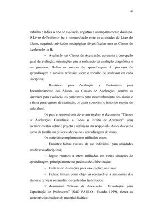 40




trabalho e indica o tipo de avaliação, registros e acompanhamento do aluno.
O Livro do Professor faz a intermediação entre as atividades do Livro do
Aluno, sugerindo atividades pedagógicas diversificadas para as Classes de
Aceleração I e II;
              -   Avaliação nas Classes de Aceleração: apresenta a concepção
geral de avaliação, orientações para a realização da avaliação diagnóstica e
em processo. Define os marcos de aprendizagem do processo de
aprendizagem e subsidia reflexões sobre o trabalho do professor em cada
disciplina;
              -   Diretrizes    para     Avaliação      e    Parâmetros   para
Encaminhamento dos Alunos das Classes de Aceleração: contém as
diretrizes para avaliação, os parâmetros para encaminhamento dos alunos e
a ficha para registro da avaliação, os quais compõem o histórico escolar de
cada aluno.
              Os pais e responsáveis deveriam receber o documento “Classes
de Aceleração: Garantindo a Todos o Direito de Aprender”, com
esclarecimentos sobre o projeto e definição das responsabilidades da escola
como da família no processo de ensino - aprendizagem do aluno.
              Os materiais complementares utilizados eram:
              -   Encartes: folhas avulsas, de uso individual, para atividades
em diversas disciplinas;
              -   Jogos: recursos a serem utilizados em várias situações de
aprendizagem, principalmente no processo de alfabetização;
              -   Cartazetes: ilustrações para uso coletivo na classe;
              -   Fichas: tinham como objetivo desenvolver a autonomia dos
alunos e reforçar ou ampliar os conteúdos trabalhados.
              O documento “Classes de Aceleração - Orientações para
Capacitação de Professores” (SÃO PAULO - Estado, 1999), elenca as
características básicas do material didático:
 