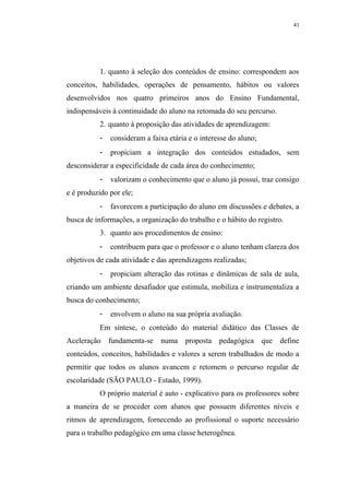 41




           1. quanto à seleção dos conteúdos de ensino: correspondem aos
conceitos, habilidades, operações de pensamento, hábitos ou valores
desenvolvidos nos quatro primeiros anos do Ensino Fundamental,
indispensáveis à continuidade do aluno na retomada do seu percurso.
           2. quanto à proposição das atividades de aprendizagem:
           -   consideram a faixa etária e o interesse do aluno;
           -   propiciam a integração dos conteúdos estudados, sem
desconsiderar a especificidade de cada área do conhecimento;
           -   valorizam o conhecimento que o aluno já possui, traz consigo
e é produzido por ele;
           -   favorecem a participação do aluno em discussões e debates, a
busca de informações, a organização do trabalho e o hábito do registro.
           3. quanto aos procedimentos de ensino:
           -   contribuem para que o professor e o aluno tenham clareza dos
objetivos de cada atividade e das aprendizagens realizadas;
           -   propiciam alteração das rotinas e dinâmicas de sala de aula,
criando um ambiente desafiador que estimula, mobiliza e instrumentaliza a
busca do conhecimento;
           -   envolvem o aluno na sua própria avaliação.
           Em síntese, o conteúdo do material didático das Classes de
Aceleração fundamenta-se       numa     proposta pedagógica que define
conteúdos, conceitos, habilidades e valores a serem trabalhados de modo a
permitir que todos os alunos avancem e retomem o percurso regular de
escolaridade (SÃO PAULO - Estado, 1999).
           O próprio material é auto - explicativo para os professores sobre
a maneira de se proceder com alunos que possuem diferentes níveis e
ritmos de aprendizagem, fornecendo ao profissional o suporte necessário
para o trabalho pedagógico em uma classe heterogênea.
 