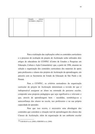 44




               Quadro - síntese:
               atividades e objetivos




            Para a realização das explicações sobre os conteúdos curriculares
e o processo de avaliação do projeto de Aceleração serão utilizados dois
artigos de educadoras do CENPEC (Centro de Estudos e Pesquisas em
Educação, Cultura e Ação Comunitária) que, a partir de 1996, atuaram na
                                               10




seleção e organização dos conteúdos curriculares dos materiais de apoio
para professores e alunos dos projetos de Aceleração da aprendizagem, em
parceria com as Secretarias de Estado da Educação de São Paulo e do
Paraná.
            Para o CENPEC, os critérios norteadores da organização
curricular do projeto de Aceleração determinam a revisão do que é
indispensável assegurar ao aluno na retomada do percurso escolar,
compondo uma proposta pedagógica que seja significativa e relevante e
que, através de aprendizagens bem - sucedidas, restabeleça-se a
autoconfiança dos alunos na escola, nos professores e na sua própria
capacidade de aprender.
            Para que isso ocorra, é necessário uma abordagem dos
conteúdos que considere a situação real de aprendizagem dos alunos das
Classes de Aceleração, além da organização de um ambiente escolar

10 TARARAN et al. (2000) e RIBEIRO et al. (2000)
 