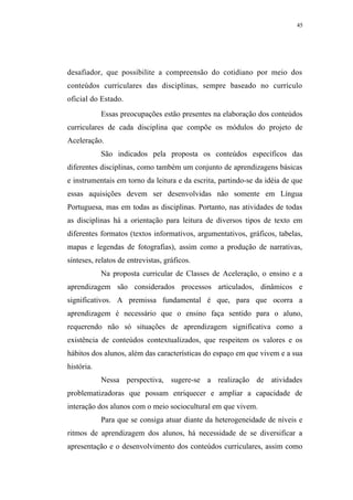 45




desafiador, que possibilite a compreensão do cotidiano por meio dos
conteúdos curriculares das disciplinas, sempre baseado no currículo
oficial do Estado.
            Essas preocupações estão presentes na elaboração dos conteúdos
curriculares de cada disciplina que compõe os módulos do projeto de
Aceleração.
            São indicados pela proposta os conteúdos específicos das
diferentes disciplinas, como também um conjunto de aprendizagens básicas
e instrumentais em torno da leitura e da escrita, partindo-se da idéia de que
essas aquisições devem ser desenvolvidas não somente em Língua
Portuguesa, mas em todas as disciplinas. Portanto, nas atividades de todas
as disciplinas há a orientação para leitura de diversos tipos de texto em
diferentes formatos (textos informativos, argumentativos, gráficos, tabelas,
mapas e legendas de fotografias), assim como a produção de narrativas,
sínteses, relatos de entrevistas, gráficos.
            Na proposta curricular de Classes de Aceleração, o ensino e a
aprendizagem são considerados processos articulados, dinâmicos e
significativos. A premissa fundamental é que, para que ocorra a
aprendizagem é necessário que o ensino faça sentido para o aluno,
requerendo não só situações de aprendizagem significativa como a
existência de conteúdos contextualizados, que respeitem os valores e os
hábitos dos alunos, além das características do espaço em que vivem e a sua
história.
            Nessa perspectiva, sugere-se a realização de atividades
problematizadoras que possam enriquecer e ampliar a capacidade de
interação dos alunos com o meio sociocultural em que vivem.
            Para que se consiga atuar diante da heterogeneidade de níveis e
ritmos de aprendizagem dos alunos, há necessidade de se diversificar a
apresentação e o desenvolvimento dos conteúdos curriculares, assim como
 