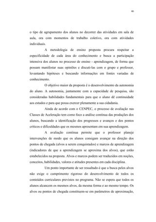 46




o tipo de agrupamento dos alunos no decorrer das atividades em sala de
aula, ora com momentos de trabalho coletivo, ora com atividades
individuais.
           A metodologia de ensino proposta procura respeitar a
especificidade de cada área do conhecimento e busca a participação
intensiva dos alunos no processo de ensino - aprendizagem, de forma que
possam manifestar suas opiniões e discuti-las com o grupo e professor,
levantando hipóteses e buscando informações em fontes variadas de
conhecimento.
           O objetivo maior da proposta é o desenvolvimento da autonomia
do aluno. A autonomia, juntamente com a capacidade de pesquisa, são
consideradas habilidades fundamentais para que o aluno dê continuidade
aos estudos e para que possa exercer plenamente a sua cidadania.
           Ainda de acordo com o CENPEC, o processo de avaliação nas
Classes de Aceleração tem como foco a análise contínua das produções dos
alunos, buscando a identificação dos progressos e avanços e dos pontos
críticos e dificuldades que os mesmos apresentam em sua aprendizagem.
           A avaliação contínua permite que o professor planeje
intervenções de modo que os alunos consigam avançar na direção dos
pontos de chegada (alvos a serem conquistados) e marcos de aprendizagem
(indicadores de que a aprendizagem se aproxima dos alvos), que estão
estabelecidos na proposta. Alvos e marcos podem ser traduzidos em noções,
conceitos, habilidades, valores e atitudes presentes em cada disciplina.
           Um ponto importante de ser ressaltado é que a busca pelos alvos
não exige o cumprimento rigoroso do desenvolvimento de todos os
conteúdos curriculares previstos no programa. Não se espera que todos os
alunos alcancem os mesmos alvos, da mesma forma e ao mesmo tempo. Os
alvos ou pontos de chegada constituem-se em parâmetros de aproximação,
 