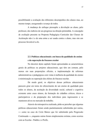 47




possibilitando a avaliação dos diferentes desempenhos dos alunos mas, ao
mesmo tempo, assegurando o avanço de todos.
           A mudança do enfoque pressupõe a devolução ao aluno, pelo
professor, dos indícios de seu progresso na direção pretendida. A concepção
de avaliação presente na Proposta Pedagógica Curricular das Classes de
Aceleração não é a de uma arma a ser usada contra o aluno, mas sim um
processo favorável a ele.




           2.3. Políticas educacionais: em busca da qualidade do ensino
           e da superação do fracasso escolar
           No decorrer deste capítulo foram apresentadas as características
gerais de políticas ou projetos educacionais, que têm em comum, pelo
menos em suas proposições oficiais, a implementação de reformas
administrativas e pedagógicas com vistas à melhoria da qualidade do ensino
à minimização ou superação dos efeitos do fracasso escolar.
           De modo geral, os objetivos dessas políticas educacionais
parecem girar em torno do oferecimento de um ensino de qualidade para
todos os alunos, da aceitação da diversidade social, cultural e cognitiva
existente entre esses alunos, da formação de cidadãos críticos, éticos e
participativos e da preparação dos indivíduos para ingressarem e se
manterem ativos no mercado de trabalho.
           Através da retrospectiva realizada, pôde-se perceber que algumas
políticas educacionais foram sendo paulatinamente substituídas por outras,
 como no caso do Ciclo Básico que foi substituído pela Progressão
Continuada , enquanto outras foram simplesmente extintas, como ocorreu
com as Escolas - Padrão e o Profic.
 