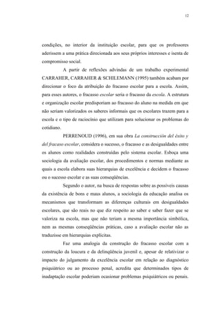 12




condições, no interior da instituição escolar, para que os professores
aderissem a uma prática direcionada aos seus próprios interesses e isenta de
compromisso social.
             A partir de reflexões advindas de um trabalho experimental
CARRAHER, CARRAHER & SCHILEMANN (1995) também acabam por
direcionar o foco da atribuição do fracasso escolar para a escola. Assim,
para esses autores, o fracasso escolar seria o fracasso da escola. A estrutura
e organização escolar predisporiam ao fracasso do aluno na medida em que
não seriam valorizados os saberes informais que os escolares trazem para a
escola e o tipo de raciocínio que utilizam para solucionar os problemas do
cotidiano.
             PERRENOUD (1996), em sua obra La construcción del éxito y
del fracaso escolar, considera o sucesso, o fracasso e as desigualdades entre
os alunos como realidades construídas pelo sistema escolar. Esboça uma
sociologia da avaliação escolar, dos procedimentos e normas mediante as
quais a escola elabora suas hierarquias de excelência e decidem o fracasso
ou o sucesso escolar e as suas conseqüências.
             Segundo o autor, na busca de respostas sobre as possíveis causas
da existência de bons e maus alunos, a sociologia da educação analisa os
mecanismos que transformam as diferenças culturais em desigualdades
escolares, que são reais no que diz respeito ao saber e saber fazer que se
valoriza na escola, mas que não teriam a mesma importância simbólica,
nem as mesmas conseqüências práticas, caso a avaliação escolar não as
traduzisse em hierarquias explícitas.
             Faz uma analogia da construção do fracasso escolar com a
construção da loucura e da delinqüência juvenil e, apesar de relativizar o
impacto do julgamento da excelência escolar em relação ao diagnóstico
psiquiátrico ou ao processo penal, acredita que determinados tipos de
inadaptação escolar poderiam ocasionar problemas psiquiátricos ou penais.
 