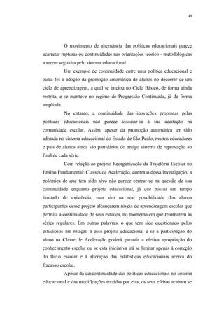 48




            O movimento de alternância das políticas educacionais parece
acarretar rupturas ou continuidades nas orientações teórico - metodológicas
a serem seguidas pelo sistema educacional.
            Um exemplo de continuidade entre uma política educacional e
outra foi a adoção da promoção automática de alunos no decorrer de um
ciclo de aprendizagem, a qual se iniciou no Ciclo Básico, de forma ainda
restrita, e se manteve no regime de Progressão Continuada, já de forma
ampliada.
            No entanto, a continuidade das inovações propostas pelas
políticas educacionais não parece associar-se à sua aceitação na
comunidade escolar. Assim, apesar da promoção automática ter sido
adotada no sistema educacional do Estado de São Paulo, muitos educadores
e pais de alunos ainda são partidários do antigo sistema de reprovação ao
final de cada série.
            Com relação ao projeto Reorganização da Trajetória Escolar no
Ensino Fundamental: Classes de Aceleração, contexto dessa investigação, a
polêmica de que tem sido alvo não parece centrar-se na questão de sua
continuidade enquanto projeto educacional, já que possui um tempo
limitado de existência, mas sim na real possibilidade dos alunos
participantes desse projeto alcançarem níveis de aprendizagem escolar que
permita a continuidade de seus estudos, no momento em que retornarem às
séries regulares. Em outras palavras, o que tem sido questionado pelos
estudiosos em relação a esse projeto educacional é se a participação do
aluno na Classe de Aceleração poderá garantir a efetiva apropriação do
conhecimento escolar ou se esta iniciativa irá se limitar apenas à correção
do fluxo escolar e à alteração das estatísticas educacionais acerca do
fracasso escolar.
            Apesar da descontinuidade das políticas educacionais no sistema
educacional e das modificações trazidas por elas, os seus efeitos acabam se
 
