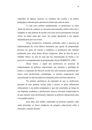 49




refletindo, de alguma maneira, no cotidiano das escolas e na prática
pedagógica realizada pelos professores dentro das salas de aulas.
           A cada nova política implementada, os professores se vêem
diante da tarefa de conhecer as inovações preconizadas, refletir sobre elas e
readaptar as suas práticas de acordo com esses novos pressupostos sem que
exista, na maior parte das vezes, um tempo apropriado e um suporte
adequado para que isso ocorra.
           Nessa perspectiva, avaliações realizadas sobre o processo de
implementação do Ciclo Básico mostraram que apesar da programação
prevista nos guias ser extensa e complexa, os professores não estariam
preparados para atuar diante dessas exigências, além do fato de que o
trabalho efetivo na sala de aula não foi sistematizado de forma a ser
possível o acompanhamento da programação oficial (BARRETO, 1989).
           Dessa forma, o papel dos professores no processo de
implementação de políticas educacionais que almejam a qualidade do
ensino e a superação do fracasso escolar tem sido essencial, justamente por
serem esses profissionais considerados os maiores responsáveis pela
concretização ou não dos objetivos almejados pelas reformas educativas.
           No entanto, partindo-se da suposição de que os professores
possuem as suas próprias teorias sobre o ensino, as quais influenciam
intensamente a sua prática pedagógica e que são construídas ao longo de
sua trajetória acadêmica e profissional, torna-se relevante compreender-se
de que maneira esses profissionais traduzem as políticas educacionais para
a sua própria prática.
           Esta idéia será melhor explicitada no próximo capítulo, onde
serão discutidas as atuais tendências da pesquisa educacional sobre a
formação e atuação docente.
 