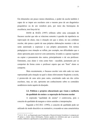 13




Em dimensões um pouco menos dramáticas, o poder da escola também é
capaz de se impor aos escolares com o mesmo peso de um diagnóstico
psiquiátrico ou de um veredicto pois, por meio das hierarquias de
excelência, tem força de lei.
            DANI & ISAÍA (1997) refletem sobre uma concepção de
fracasso escolar que não se relaciona somente à questão da repetência ou
reprovação do aluno, mas à situação em que o aluno, no seu cotidiano
escolar, não pensa a partir de suas próprias elaborações mentais e não se
sente autorizado a expressar o seu próprio pensamento. Em termos
pedagógicos essa situação se reflete, por exemplo, nas dificuldades que o
aluno apresenta para escrever com autonomia, levando-o a apenas registrar
ou copiar o pensamento dos outros, principalmente o de seu professor.
Entretanto, esse aluno é visto como bem - sucedido, justamente por se
comportar da forma como o professor espera que um “bom” aluno se
comporte.
            Mais recentemente, o fracasso escolar vem sido cada vez mais
representado pela situação na qual o aluno efetivamente freqüenta a escola,
é promovido de uma série para outra, concluindo cada um dos ciclos
escolares, mas, ao sair, apresenta um conhecimento sobre os conteúdos
acadêmicos muito aquém do desejado.

            2.2. Políticas e projetos educacionais que visam a melhoria
            da qualidade do ensino e a superação do fracasso escolar
            A expressão “qualidade do ensino” é controversa, pois o
conceito de qualidade dá margem a vários sentidos e interpretações.
            Segundo a O.C.D.E. (1992), o conceito de qualidade pode ser
                                     2




utilizado de modo descritivo ou normativo, evocando-se uma característica


2 A O. C. D. E. ou Organização para Cooperação e Desenvolvimento Econômico é composta por
29 países e, dentre outras informações, fornece quadros de referência para que os governos
avaliem, elaborem e aperfeiçoem as suas políticas econômicas e sociais.
 