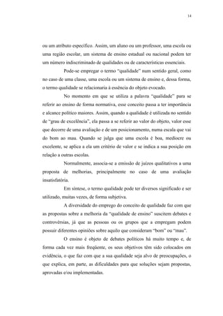 14




ou um atributo específico. Assim, um aluno ou um professor, uma escola ou
uma região escolar, um sistema de ensino estadual ou nacional podem ter
um número indiscriminado de qualidades ou de características essenciais.
            Pode-se empregar o termo “qualidade” num sentido geral, como
no caso de uma classe, uma escola ou um sistema de ensino e, dessa forma,
o termo qualidade se relacionaria à essência do objeto evocado.
            No momento em que se utiliza a palavra “qualidade” para se
referir ao ensino de forma normativa, esse conceito passa a ter importância
e alcance político maiores. Assim, quando a qualidade é utilizada no sentido
de “grau de excelência”, ela passa a se referir ao valor do objeto, valor esse
que decorre de uma avaliação e de um posicionamento, numa escala que vai
do bom ao mau. Quando se julga que uma escola é boa, medíocre ou
excelente, se aplica a ela um critério de valor e se indica a sua posição em
relação a outras escolas.
            Normalmente, associa-se a emissão de juízos qualitativos a uma
proposta de melhorias, principalmente no caso de uma avaliação
insatisfatória.
            Em síntese, o termo qualidade pode ter diversos significado e ser
utilizado, muitas vezes, de forma subjetiva.
            A diversidade do emprego do conceito de qualidade faz com que
as propostas sobre a melhoria da “qualidade de ensino” suscitem debates e
controvérsias, já que as pessoas ou os grupos que a empregam podem
possuir diferentes opiniões sobre aquilo que consideram “bom” ou “mau”.
            O ensino é objeto de debates políticos há muito tempo e, de
forma cada vez mais freqüente, os seus objetivos têm sido colocados em
evidência, o que faz com que a sua qualidade seja alvo de preocupações, o
que explica, em parte, as dificuldades para que soluções sejam propostas,
aprovadas e/ou implementadas.
 