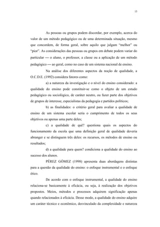 15




              As pessoas ou grupos podem discordar, por exemplo, acerca do
valor de um método pedagógico ou de uma determinada situação, mesmo
que concordem, de forma geral, sobre aquilo que julgam “melhor” ou
“pior”. As considerações das pessoas ou grupos em debate podem variar do
particular  o aluno, o professor, a classe ou a aplicação de um método
pedagógico  ao geral, como no caso de um sistema nacional de ensino.
              Na análise dos diferentes aspectos da noção de qualidade, a
O.C.D.E. (1992) considera fatores como:
              a) a natureza da investigação e o nível do ensino considerado: a
qualidade do ensino pode constituir-se como o objeto de um estudo
pedagógico ou sociológico, de caráter neutro, ou fazer parte dos objetivos
de grupos de interesse, especialistas da pedagogia e partidos políticos;
              b) as finalidades: o critério geral para avaliar a qualidade de
ensino de um sistema escolar seria o cumprimento de todos os seus
objetivos ou apenas uma parte deles;
              c) a qualidade de quê? questiona quais os aspectos do
funcionamento da escola que uma definição geral de qualidade deveria
abranger e se distinguem três deles: os recursos, os métodos de ensino ou
resultados;
              d) a qualidade para quem? condiciona a qualidade do ensino ao
sucesso dos alunos.
              PÉREZ GÓMEZ (1998) apresenta duas abordagens distintas
para a questão da qualidade do ensino: o enfoque instrumental e o enfoque
ético.
              De acordo com o enfoque instrumental, a qualidade do ensino
relaciona-se basicamente à eficácia, ou seja, à realização dos objetivos
propostos. Meios, métodos e processos adquirem significação apenas
quando relacionados à eficácia. Desse modo, a qualidade do ensino adquire
um caráter técnico e econômico, desvinculado da complexidade e natureza
 
