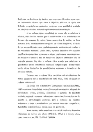 16




da técnica ou do sistema de técnicas que empregam. O ensino passa a ser
um instrumento técnico que serve a objetivos políticos, os quais são
definidos por exigências econômicas e externas e sua qualidade é avaliada
em relação à eficácia e economia apresentada em sua realização.
           Já no enfoque ético, a qualidade do ensino não se relaciona à
eficácia, mas sim aos valores que se desenvolvem e são transferidos no
decorrer do processo de ensino. Nessa perspectiva de análise, os fatos
humanos estão intrinsecamente carregados de valores subjetivos, os quais
devem ser considerados como condicionantes dos sentimentos, da conduta e
do pensamento humanos. Dessa forma, a prática educativa deve adquirir
significação nas tarefas e trocas que os alunos estabelecem, paulatinamente,
no processo de ensino e não em função dos objetivos extrínsecos que se
pretenda alcançar. Por fim, o enfoque ético acredita que relacionar a
qualidade do ensino somente aos resultados e objetivos pré - estabelecidos
impõe sérias limitações às possibilidades criadoras e inovadoras da
atividade humana.
           Portanto, para o enfoque ético, os efeitos mais significativos da
prática educativa não se manifestam em curto prazo, como se requer no
enfoque instrumental.
           De acordo com os Parâmetros Curriculares Nacionais (BRASIL,
1997) um ensino de qualidade pressupõe uma prática educativa adequada às
necessidades sociais, políticas, econômicas e culturais da realidade
brasileira, capaz de considerar os interesses e as motivações dos alunos e de
garantir as aprendizagens essenciais para a formação de cidadãos
autônomos, críticos e participativos, que possam atuar com competência,
dignidade e responsabilidade na sociedade em que vivem.
           Nesse estudo, serão adotados o conceito de qualidade do ensino
relacionado ao sucesso dos alunos (O.C.D.E., 1992) e o enfoque ético,
como enunciado por PÉREZ GÓMEZ (1998).
 