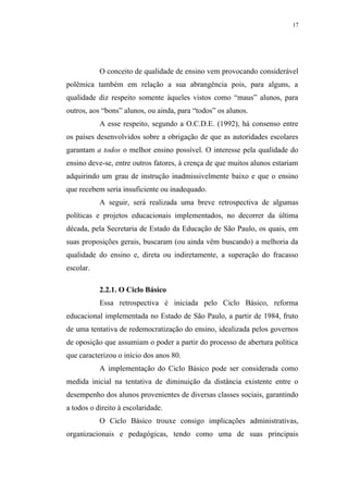 17




           O conceito de qualidade de ensino vem provocando considerável
polêmica também em relação a sua abrangência pois, para alguns, a
qualidade diz respeito somente àqueles vistos como “maus” alunos, para
outros, aos “bons” alunos, ou ainda, para “todos” os alunos.
           A esse respeito, segundo a O.C.D.E. (1992), há consenso entre
os países desenvolvidos sobre a obrigação de que as autoridades escolares
garantam a todos o melhor ensino possível. O interesse pela qualidade do
ensino deve-se, entre outros fatores, à crença de que muitos alunos estariam
adquirindo um grau de instrução inadmissivelmente baixo e que o ensino
que recebem seria insuficiente ou inadequado.
           A seguir, será realizada uma breve retrospectiva de algumas
políticas e projetos educacionais implementados, no decorrer da última
década, pela Secretaria de Estado da Educação de São Paulo, os quais, em
suas proposições gerais, buscaram (ou ainda vêm buscando) a melhoria da
qualidade do ensino e, direta ou indiretamente, a superação do fracasso
escolar.

           2.2.1. O Ciclo Básico
           Essa retrospectiva é iniciada pelo Ciclo Básico, reforma
educacional implementada no Estado de São Paulo, a partir de 1984, fruto
de uma tentativa de redemocratização do ensino, idealizada pelos governos
de oposição que assumiam o poder a partir do processo de abertura política
que caracterizou o início dos anos 80.
           A implementação do Ciclo Básico pode ser considerada como
medida inicial na tentativa de diminuição da distância existente entre o
desempenho dos alunos provenientes de diversas classes sociais, garantindo
a todos o direito à escolaridade.
           O Ciclo Básico trouxe consigo implicações administrativas,
organizacionais e pedagógicas, tendo como uma de suas principais
 