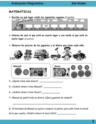 Evaluación Diagnóstica                                     2do Grado

MATEMÁTICAS
 Escribe en qué lugar están los siguientes vagones.(1 punto)




 Colorea de azul el que está en cuarto lugar y con verde el que está en
  sexto lugar.(2 puntos)


 Observa los precios de los juguetes y el dinero que tiene cada niño.




    Manuel                                  Oscar




4.- ¿Quién tiene más dinero? _________________

5.- ¿Cuánto dinero tiene Manuel? _____________

6.- ¿Cuánto dinero tiene Oscar? _____________

7.- Manuel se gastó todo su dinero. ¿Qué juguetes se compró?

   ______________________________________________

8.- El hermano de Manuel se quiere comprar la pelota, pero sólo tiene la mitad

de lo que cuesta, ¿Cuánto dinero le hace falta? ______________


                                                                                 5
 