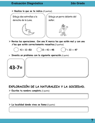Evaluación Diagnóstica                                     2do Grado

     Realiza lo que se te indica.(2 puntos)

     Dibuja dos estrellas a la          Dibuja un perro delante del
     derecha de la Luna.                señor.




 Revisa las operaciones. Con una X marca las que estén mal y con una
    ✓las que estén correctamente resueltas.(3 puntos)

            43 + 10 =53          15 + 40 = 45           27 + 30 = 47

   Inventa un problema con la siguiente operación.(1 punto)




43-7=


EXPLORACIÓN DE LA NATURALEZA Y LA SOCIEDAD.
 Escribe tu nombre completo.(1 punto)




 La localidad donde vives se llama:(1 punto)




                                                                           7
 