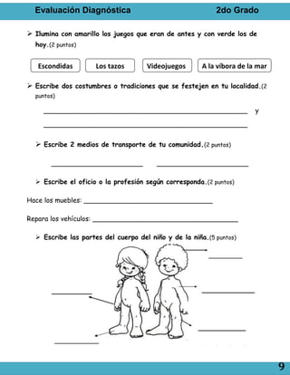 Evaluación Diagnóstica                                   2do Grado

 Ilumina con amarillo los juegos que eran de antes y con verde los de
  hoy.(2 puntos)


   Escondidas        Los tazos       Videojuegos       A la víbora de la mar

 Escribe dos costumbres o tradiciones que se festejen en tu localidad.(2
  puntos)

     _________________________________________________                  y

     _________________________________________________


   Escribe 2 medios de transporte de tu comunidad.(2 puntos)

       ______________________           ______________________

   Escribe el oficio o la profesión según corresponda.(2 puntos)

Hace los muebles: _______________________________

Repara los vehículos: ___________________________________

   Escribe las partes del cuerpo del niño y de la niña.(5 puntos)




                                                                               9
 