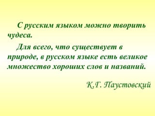 С русским языком можно творить
чудеса.
  Для всего, что существует в
природе, в русском языке есть великое
множество хороших слов и названий.

                    К.Г. Паустовский
 