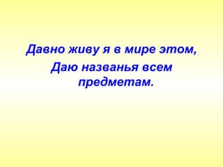 Давно живу я в мире этом,
   Даю названья всем
       предметам.
 
