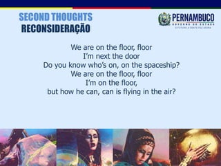 SECOND THOUGHTS
RECONSIDERAÇÃO
            We are on the floor, floor
               I’m next the door
    Do you know who’s on, on the spaceship?
            We are on the floor, floor
                I’m on the floor,
     but how he can, can is flying in the air?
 