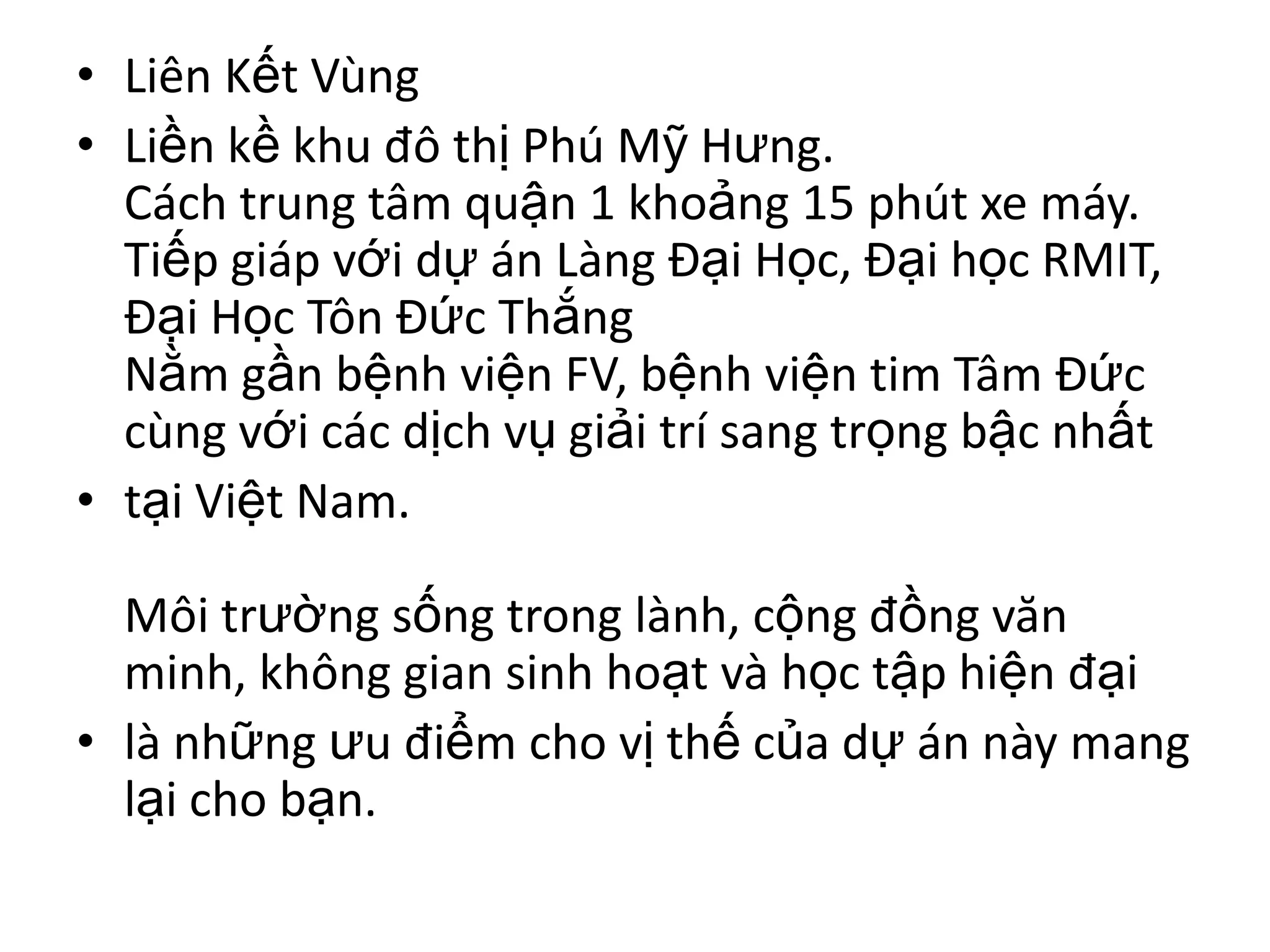• Liên Kết Vùng
• Liền kề khu đô thị Phú Mỹ Hưng.
  Cách trung tâm quận 1 khoảng 15 phút xe máy.
  Tiếp giáp với dự án Làng Đại Học, Đại học RMIT,
  Đại Học Tôn Đức Thắng
  Nằm gần bệnh viện FV, bệnh viện tim Tâm Đức
  cùng với các dịch vụ giải trí sang trọng bậc nhất
• tại Việt Nam.

  Môi trường sống trong lành, cộng đồng văn
  minh, không gian sinh hoạt và học tập hiện đại
• là những ưu điểm cho vị thế của dự án này mang
  lại cho bạn.
 