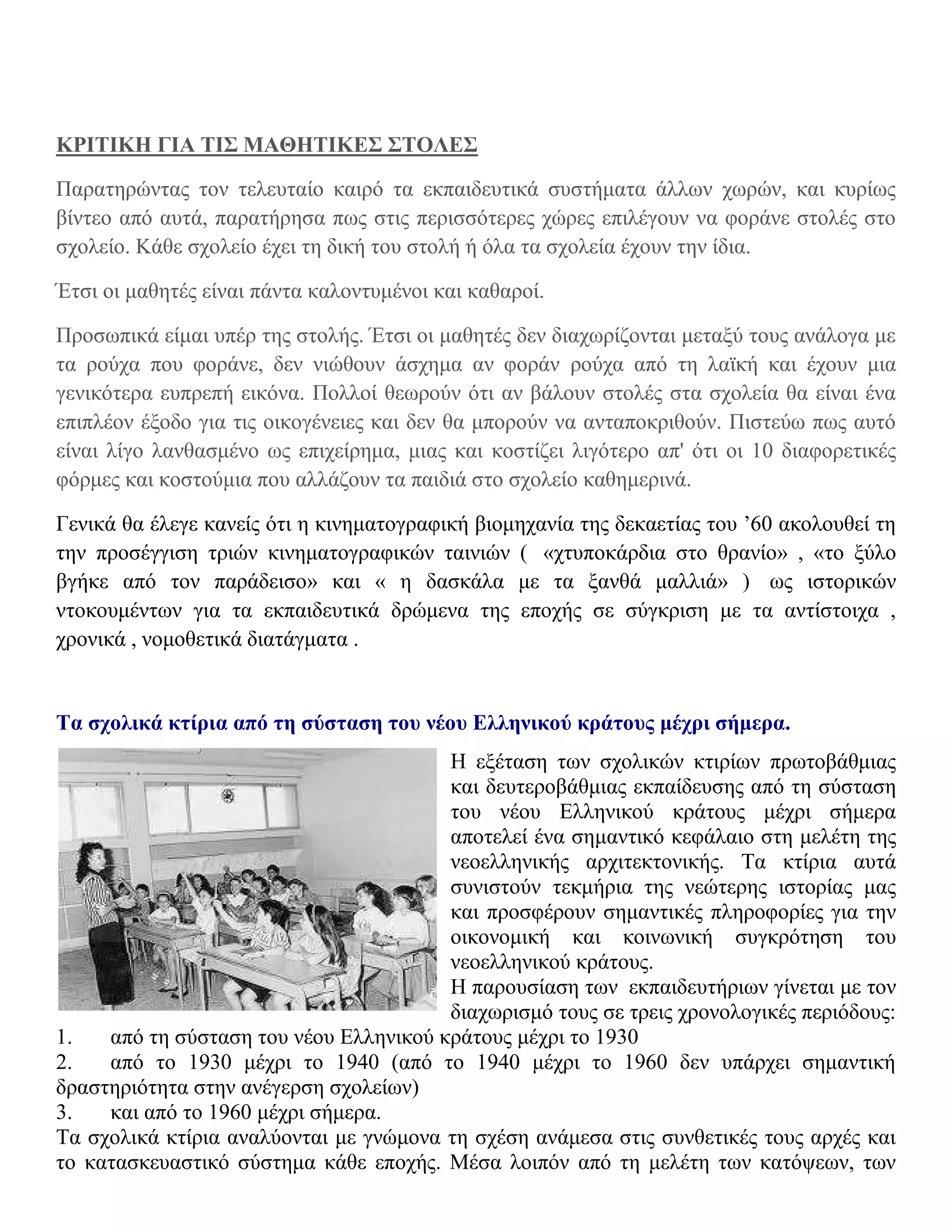 ΚΡΙΤΙΚΗ ΓΙΑ ΤΙΣ ΜΑΘΗΤΙΚΕΣ ΣΤΟΛΕΣ

Παρατηρώντας τον τελευταίο καιρό τα εκπαιδευτικά συστήματα άλλων χωρών, και κυρίως
βίντεο από αυτά, παρατήρησα πως στις περισσότερες χώρες επιλέγουν να φοράνε στολές στο
σχολείο. Κάθε σχολείο έχει τη δική του στολή ή όλα τα σχολεία έχουν την ίδια.

Έτσι οι μαθητές είναι πάντα καλοντυμένοι και καθαροί.

Προσωπικά είμαι υπέρ της στολής. Έτσι οι μαθητές δεν διαχωρίζονται μεταξύ τους ανάλογα με
τα ρούχα που φοράνε, δεν νιώθουν άσχημα αν φοράν ρούχα από τη λαϊκή και έχουν μια
γενικότερα ευπρεπή εικόνα. Πολλοί θεωρούν ότι αν βάλουν στολές στα σχολεία θα είναι ένα
επιπλέον έξοδο για τις οικογένειες και δεν θα μπορούν να ανταποκριθούν. Πιστεύω πως αυτό
είναι λίγο λανθασμένο ως επιχείρημα, μιας και κοστίζει λιγότερο απ' ότι οι 10 διαφορετικές
φόρμες και κοστούμια που αλλάζουν τα παιδιά στο σχολείο καθημερινά.

Γενικά θα έλεγε κανείς ότι η κινηματογραφική βιομηχανία της δεκαετίας του ’60 ακολουθεί τη
την προσέγγιση τριών κινηματογραφικών ταινιών ( «χτυποκάρδια στο θρανίο» , «το ξύλο
βγήκε από τον παράδεισο» και « η δασκάλα με τα ξανθά μαλλιά» ) ως ιστορικών
ντοκουμέντων για τα εκπαιδευτικά δρώμενα της εποχής σε σύγκριση με τα αντίστοιχα ,
χρονικά , νομοθετικά διατάγματα .


Τα σχολικά κτίρια από τη σύσταση του νέου Ελληνικού κράτους μέχρι σήμερα.
                                        Η εξέταση των σχολικών κτιρίων πρωτοβάθμιας
                                        και δευτεροβάθμιας εκπαίδευσης από τη σύσταση
                                        του νέου Ελληνικού κράτους μέχρι σήμερα
                                        αποτελεί ένα σημαντικό κεφάλαιο στη μελέτη της
                                        νεοελληνικής αρχιτεκτονικής. Τα κτίρια αυτά
                                        συνιστούν τεκμήρια της νεώτερης ιστορίας μας
                                        και προσφέρουν σημαντικές πληροφορίες για την
                                        οικονομική και κοινωνική συγκρότηση του
                                        νεοελληνικού κράτους.
                                        Η παρουσίαση των εκπαιδευτήριων γίνεται με τον
                                        διαχωρισμό τους σε τρεις χρονολογικές περιόδους:
1.   από τη σύσταση του νέου Ελληνικού κράτους μέχρι το 1930
2.   από το 1930 μέχρι το 1940 (από το 1940 μέχρι το 1960 δεν υπάρχει σημαντική
δραστηριότητα στην ανέγερση σχολείων)
3.   και από το 1960 μέχρι σήμερα.
Τα σχολικά κτίρια αναλύονται με γνώμονα τη σχέση ανάμεσα στις συνθετικές τους αρχές και
το κατασκευαστικό σύστημα κάθε εποχής. Μέσα λοιπόν από τη μελέτη των κατόψεων, των
 