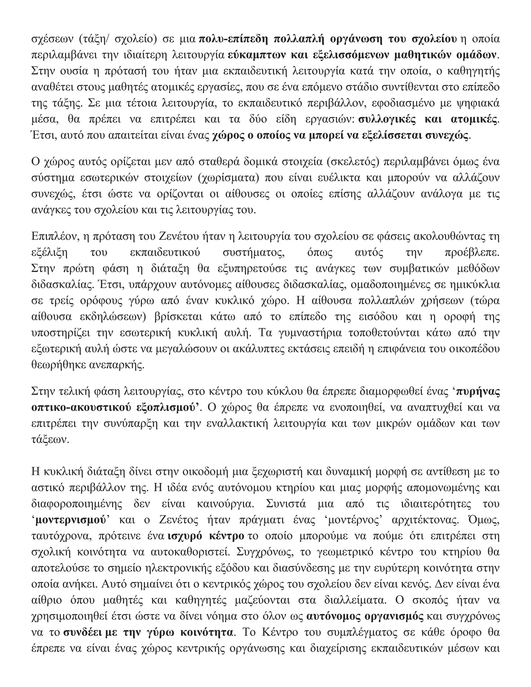 σχέσεων (τάξη/ σχολείο) σε μια πολυ-επίπεδη πολλαπλή οργάνωση του σχολείου η οποία
περιλαμβάνει την ιδιαίτερη λειτουργία εύκαμπτων και εξελισσόμενων μαθητικών ομάδων.
Στην ουσία η πρότασή του ήταν μια εκπαιδευτική λειτουργία κατά την οποία, ο καθηγητής
αναθέτει στους μαθητές ατομικές εργασίες, που σε ένα επόμενο στάδιο συντίθενται στο επίπεδο
της τάξης. Σε μια τέτοια λειτουργία, το εκπαιδευτικό περιβάλλον, εφοδιασμένο με ψηφιακά
μέσα, θα πρέπει να επιτρέπει και τα δύο είδη εργασιών: συλλογικές και ατομικές.
Έτσι, αυτό που απαιτείται είναι ένας χώρος ο οποίος να μπορεί να εξελίσσεται συνεχώς.

Ο χώρος αυτός ορίζεται μεν από σταθερά δομικά στοιχεία (σκελετός) περιλαμβάνει όμως ένα
σύστημα εσωτερικών στοιχείων (χωρίσματα) που είναι ευέλικτα και μπορούν να αλλάζουν
συνεχώς, έτσι ώστε να ορίζονται οι αίθουσες οι οποίες επίσης αλλάζουν ανάλογα με τις
ανάγκες του σχολείου και τις λειτουργίας του.

Επιπλέον, η πρόταση του Ζενέτου ήταν η λειτουργία του σχολείου σε φάσεις ακολουθώντας τη
εξέλιξη    του     εκπαιδευτικού    συστήματος,     όπως     αυτός     την    προέβλεπε.
Στην πρώτη φάση η διάταξη θα εξυπηρετούσε τις ανάγκες των συμβατικών μεθόδων
διδασκαλίας. Έτσι, υπάρχουν αυτόνομες αίθουσες διδασκαλίας, ομαδοποιημένες σε ημικύκλια
σε τρείς ορόφους γύρω από έναν κυκλικό χώρο. Η αίθουσα πολλαπλών χρήσεων (τώρα
αίθουσα εκδηλώσεων) βρίσκεται κάτω από το επίπεδο της εισόδου και η οροφή της
υποστηρίζει την εσωτερική κυκλική αυλή. Τα γυμναστήρια τοποθετούνται κάτω από την
εξωτερική αυλή ώστε να μεγαλώσουν οι ακάλυπτες εκτάσεις επειδή η επιφάνεια του οικοπέδου
θεωρήθηκε ανεπαρκής.

Στην τελική φάση λειτουργίας, στο κέντρο του κύκλου θα έπρεπε διαμορφωθεί ένας ‘πυρήνας
οπτικο-ακουστικού εξοπλισμού’. Ο χώρος θα έπρεπε να ενοποιηθεί, να αναπτυχθεί και να
επιτρέπει την συνύπαρξη και την εναλλακτική λειτουργία και των μικρών ομάδων και των
τάξεων.

Η κυκλική διάταξη δίνει στην οικοδομή μια ξεχωριστή και δυναμική μορφή σε αντίθεση με το
αστικό περιβάλλον της. Η ιδέα ενός αυτόνομου κτηρίου και μιας μορφής απομονωμένης και
διαφοροποιημένης δεν είναι καινούργια. Συνιστά μια από τις ιδιαιτερότητες του
‘μοντερνισμού’ και ο Ζενέτος ήταν πράγματι ένας ‘μοντέρνος’ αρχιτέκτονας. Όμως,
ταυτόχρονα, πρότεινε ένα ισχυρό κέντρο το οποίο μπορούμε να πούμε ότι επιτρέπει στη
σχολική κοινότητα να αυτοκαθοριστεί. Συγχρόνως, το γεωμετρικό κέντρο του κτηρίου θα
αποτελούσε το σημείο ηλεκτρονικής εξόδου και διασύνδεσης με την ευρύτερη κοινότητα στην
οποία ανήκει. Αυτό σημαίνει ότι ο κεντρικός χώρος του σχολείου δεν είναι κενός. Δεν είναι ένα
αίθριο όπου μαθητές και καθηγητές μαζεύονται στα διαλλείματα. Ο σκοπός ήταν να
χρησιμοποιηθεί έτσι ώστε να δίνει νόημα στο όλον ως αυτόνομος οργανισμός και συγχρόνως
να το συνδέει με την γύρω κοινότητα. Το Κέντρο του συμπλέγματος σε κάθε όροφο θα
έπρεπε να είναι ένας χώρος κεντρικής οργάνωσης και διαχείρισης εκπαιδευτικών μέσων και
 