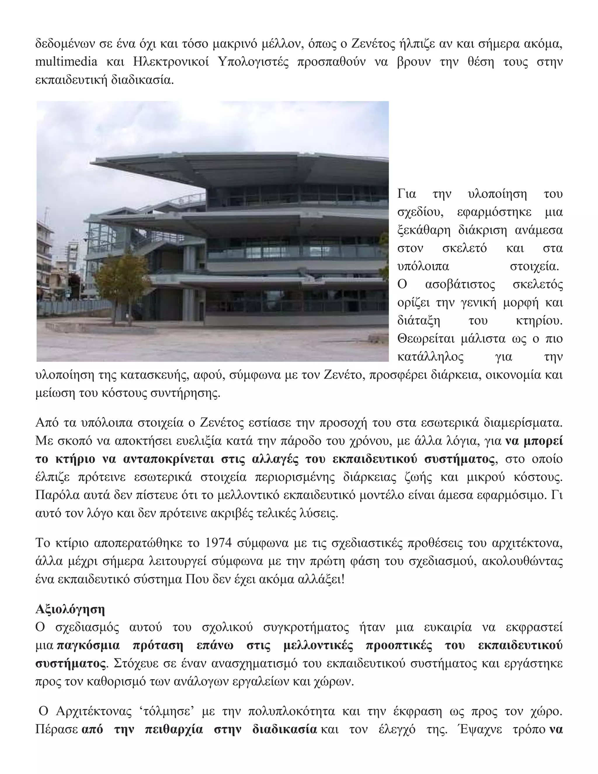 δεδομένων σε ένα όχι και τόσο μακρινό μέλλον, όπως ο Ζενέτος ήλπιζε αν και σήμερα ακόμα,
multimedia και Ηλεκτρονικοί Υπολογιστές προσπαθούν να βρουν την θέση τους στην
εκπαιδευτική διαδικασία.




                                                           Για την υλοποίηση του
                                                           σχεδίου, εφαρμόστηκε μια
                                                           ξεκάθαρη διάκριση ανάμεσα
                                                           στον σκελετό και στα
                                                           υπόλοιπα             στοιχεία.
                                                           Ο ασοβάτιστος σκελετός
                                                           ορίζει την γενική μορφή και
                                                           διάταξη     του       κτηρίου.
                                                           Θεωρείται μάλιστα ως ο πιο
                                                           κατάλληλος        για      την
υλοποίηση της κατασκευής, αφού, σύμφωνα με τον Ζενέτο, προσφέρει διάρκεια, οικονομία και
μείωση του κόστους συντήρησης.

Από τα υπόλοιπα στοιχεία ο Ζενέτος εστίασε την προσοχή του στα εσωτερικά διαμερίσματα.
Με σκοπό να αποκτήσει ευελιξία κατά την πάροδο του χρόνου, με άλλα λόγια, για να μπορεί
το κτήριο να ανταποκρίνεται στις αλλαγές του εκπαιδευτικού συστήματος, στο οποίο
έλπιζε πρότεινε εσωτερικά στοιχεία περιορισμένης διάρκειας ζωής και μικρού κόστους.
Παρόλα αυτά δεν πίστευε ότι το μελλοντικό εκπαιδευτικό μοντέλο είναι άμεσα εφαρμόσιμο. Γι
αυτό τον λόγο και δεν πρότεινε ακριβές τελικές λύσεις.

Το κτίριο αποπερατώθηκε το 1974 σύμφωνα με τις σχεδιαστικές προθέσεις του αρχιτέκτονα,
άλλα μέχρι σήμερα λειτουργεί σύμφωνα με την πρώτη φάση του σχεδιασμού, ακολουθώντας
ένα εκπαιδευτικό σύστημα Που δεν έχει ακόμα αλλάξει!

Αξιολόγηση
Ο σχεδιασμός αυτού του σχολικού συγκροτήματος ήταν μια ευκαιρία να εκφραστεί
μια παγκόσμια πρόταση επάνω στις μελλοντικές προοπτικές του εκπαιδευτικού
συστήματος. Στόχευε σε έναν ανασχηματισμό του εκπαιδευτικού συστήματος και εργάστηκε
προς τον καθορισμό των ανάλογων εργαλείων και χώρων.

Ο Αρχιτέκτονας ‘τόλμησε’ με την πολυπλοκότητα και την έκφραση ως προς τον χώρο.
Πέρασε από την πειθαρχία στην διαδικασία και τον έλεγχό της. Έψαχνε τρόπο να
 