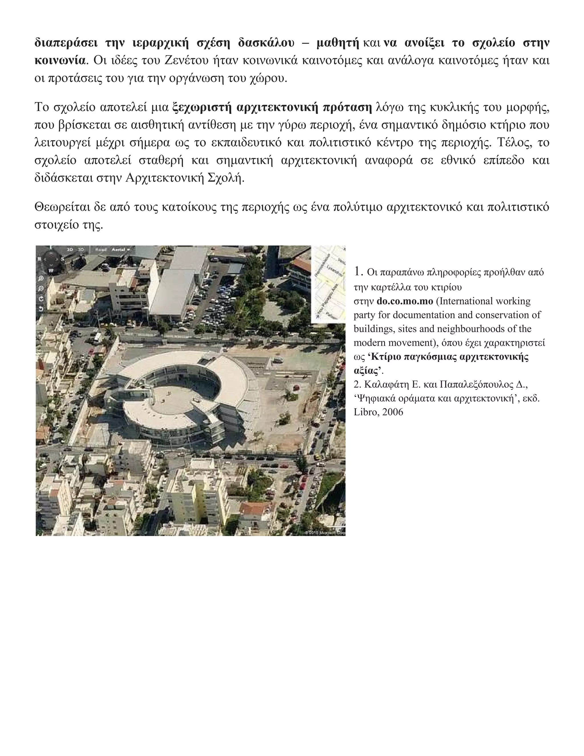 διαπεράσει την ιεραρχική σχέση δασκάλου – μαθητή και να ανοίξει το σχολείο στην
κοινωνία. Οι ιδέες του Ζενέτου ήταν κοινωνικά καινοτόμες και ανάλογα καινοτόμες ήταν και
οι προτάσεις του για την οργάνωση του χώρου.

Το σχολείο αποτελεί μια ξεχωριστή αρχιτεκτονική πρόταση λόγω της κυκλικής του μορφής,
που βρίσκεται σε αισθητική αντίθεση με την γύρω περιοχή, ένα σημαντικό δημόσιο κτήριο που
λειτουργεί μέχρι σήμερα ως το εκπαιδευτικό και πολιτιστικό κέντρο της περιοχής. Τέλος, το
σχολείο αποτελεί σταθερή και σημαντική αρχιτεκτονική αναφορά σε εθνικό επίπεδο και
διδάσκεται στην Αρχιτεκτονική Σχολή.

Θεωρείται δε από τους κατοίκους της περιοχής ως ένα πολύτιμο αρχιτεκτονικό και πολιτιστικό
στοιχείο της.


                                                       1. Οι παραπάνω πληροφορίες προήλθαν από
                                                       την καρτέλλα του κτιρίου
                                                       στην do.co.mo.mo (International working
                                                       party for documentation and conservation of
                                                       buildings, sites and neighbourhoods of the
                                                       modern movement), όπου έχει χαρακτηριστεί
                                                       ως ‘Κτίριο παγκόσμιας αρχιτεκτονικής
                                                       αξίας’.
                                                       2. Καλαφάτη Ε. και Παπαλεξόπουλος Δ.,
                                                       ‘Ψηφιακά οράματα και αρχιτεκτονική’, εκδ.
                                                       Libro, 2006
 