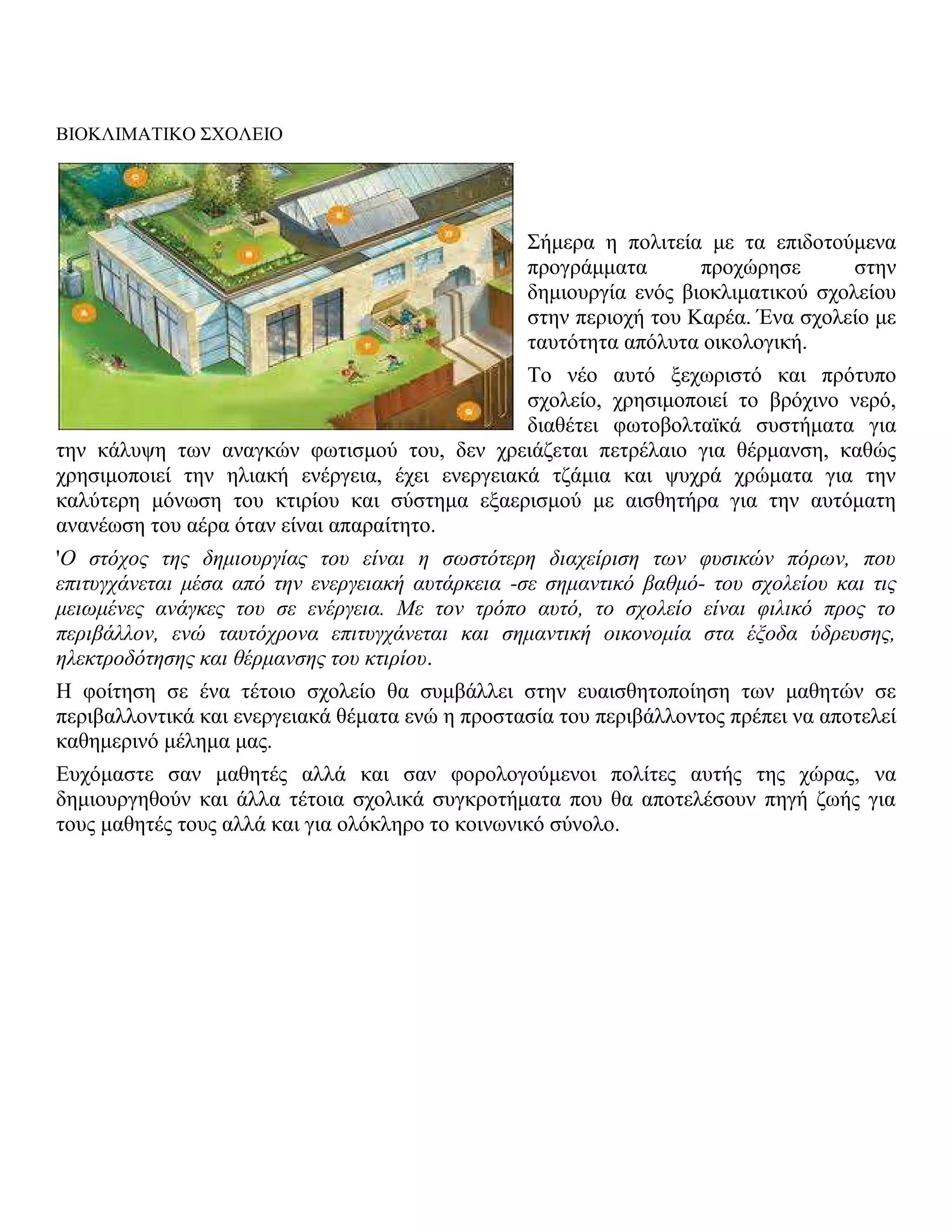 ΒΙΟΚΛΙΜΑΤΙΚΟ ΣΧΟΛΕΙΟ




                                                 Σήμερα η πολιτεία με τα επιδοτούμενα
                                                 προγράμματα       προχώρησε       στην
                                                 δημιουργία ενός βιοκλιματικού σχολείου
                                                 στην περιοχή του Καρέα. Ένα σχολείο με
                                                 ταυτότητα απόλυτα οικολογική.
                                                Το νέο αυτό ξεχωριστό και πρότυπο
                                                σχολείο, χρησιμοποιεί το βρόχινο νερό,
                                                διαθέτει φωτοβολταϊκά συστήματα για
την κάλυψη των αναγκών φωτισμού του, δεν χρειάζεται πετρέλαιο για θέρμανση, καθώς
χρησιμοποιεί την ηλιακή ενέργεια, έχει ενεργειακά τζάμια και ψυχρά χρώματα για την
καλύτερη μόνωση του κτιρίου και σύστημα εξαερισμού με αισθητήρα για την αυτόματη
ανανέωση του αέρα όταν είναι απαραίτητο.
'Ο στόχος της δημιουργίας του είναι η σωστότερη διαχείριση των φυσικών πόρων, που
επιτυγχάνεται μέσα από την ενεργειακή αυτάρκεια -σε σημαντικό βαθμό- του σχολείου και τις
μειωμένες ανάγκες του σε ενέργεια. Με τον τρόπο αυτό, το σχολείο είναι φιλικό προς το
περιβάλλον, ενώ ταυτόχρονα επιτυγχάνεται και σημαντική οικονομία στα έξοδα ύδρευσης,
ηλεκτροδότησης και θέρμανσης του κτιρίου.
Η φοίτηση σε ένα τέτοιο σχολείο θα συμβάλλει στην ευαισθητοποίηση των μαθητών σε
περιβαλλοντικά και ενεργειακά θέματα ενώ η προστασία του περιβάλλοντος πρέπει να αποτελεί
καθημερινό μέλημα μας.
Ευχόμαστε σαν μαθητές αλλά και σαν φορολογούμενοι πολίτες αυτής της χώρας, να
δημιουργηθούν και άλλα τέτοια σχολικά συγκροτήματα που θα αποτελέσουν πηγή ζωής για
τους μαθητές τους αλλά και για ολόκληρο το κοινωνικό σύνολο.
 