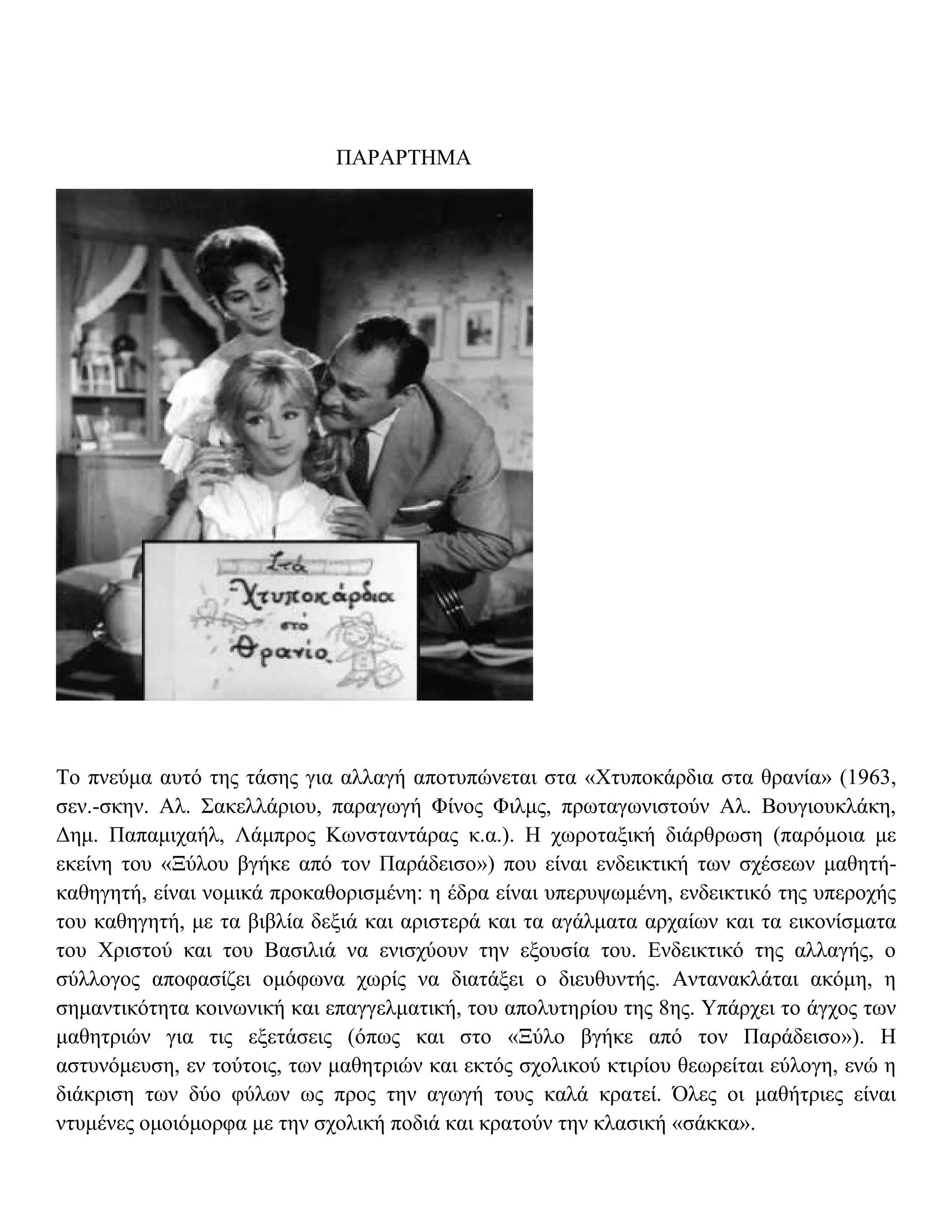 ΠΑΡΑΡΤΗΜΑ




Το πνεύμα αυτό της τάσης για αλλαγή αποτυπώνεται στα «Χτυποκάρδια στα θρανία» (1963,
σεν.-σκην. Αλ. Σακελλάριου, παραγωγή Φίνος Φιλμς, πρωταγωνιστούν Αλ. Βουγιουκλάκη,
Δημ. Παπαμιχαήλ, Λάμπρος Κωνσταντάρας κ.α.). Η χωροταξική διάρθρωση (παρόμοια με
εκείνη του «Ξύλου βγήκε από τον Παράδεισο») που είναι ενδεικτική των σχέσεων μαθητή-
καθηγητή, είναι νομικά προκαθορισμένη: η έδρα είναι υπερυψωμένη, ενδεικτικό της υπεροχής
του καθηγητή, με τα βιβλία δεξιά και αριστερά και τα αγάλματα αρχαίων και τα εικονίσματα
του Χριστού και του Βασιλιά να ενισχύουν την εξουσία του. Ενδεικτικό της αλλαγής, ο
σύλλογος αποφασίζει ομόφωνα χωρίς να διατάξει ο διευθυντής. Αντανακλάται ακόμη, η
σημαντικότητα κοινωνική και επαγγελματική, του απολυτηρίου της 8ης. Υπάρχει το άγχος των
μαθητριών για τις εξετάσεις (όπως και στο «Ξύλο βγήκε από τον Παράδεισο»). Η
αστυνόμευση, εν τούτοις, των μαθητριών και εκτός σχολικού κτιρίου θεωρείται εύλογη, ενώ η
διάκριση των δύο φύλων ως προς την αγωγή τους καλά κρατεί. Όλες οι μαθήτριες είναι
ντυμένες ομοιόμορφα με την σχολική ποδιά και κρατούν την κλασική «σάκκα».
 
