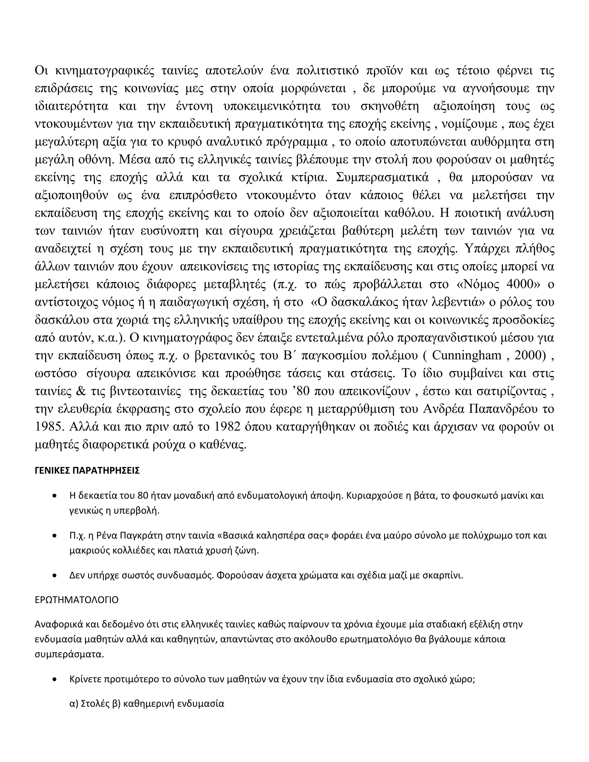 Oι κινηματογραφικές ταινίες αποτελούν ένα πολιτιστικό προϊόν και ως τέτοιο φέρνει τις
επιδράσεις της κοινωνίας μες στην οποία μορφώνεται , δε μπορούμε να αγνοήσουμε την
ιδιαιτερότητα και την έντονη υποκειμενικότητα του σκηνοθέτη αξιοποίηση τους ως
ντοκουμέντων για την εκπαιδευτική πραγματικότητα της εποχής εκείνης , νομίζουμε , πως έχει
μεγαλύτερη αξία για το κρυφό αναλυτικό πρόγραμμα , το οποίο αποτυπώνεται αυθόρμητα στη
μεγάλη οθόνη. Μέσα από τις ελληνικές ταινίες βλέπουμε την στολή που φορούσαν οι μαθητές
εκείνης της εποχής αλλά και τα σχολικά κτίρια. Συμπερασματικά , θα μπορούσαν να
αξιοποιηθούν ως ένα επιπρόσθετο ντοκουμέντο όταν κάποιος θέλει να μελετήσει την
εκπαίδευση της εποχής εκείνης και το οποίο δεν αξιοποιείται καθόλου. Η ποιοτική ανάλυση
των ταινιών ήταν ευσύνοπτη και σίγουρα χρειάζεται βαθύτερη μελέτη των ταινιών για να
αναδειχτεί η σχέση τους με την εκπαιδευτική πραγματικότητα της εποχής. Υπάρχει πλήθος
άλλων ταινιών που έχουν απεικονίσεις της ιστορίας της εκπαίδευσης και στις οποίες μπορεί να
μελετήσει κάποιος διάφορες μεταβλητές (π.χ. το πώς προβάλλεται στο «Νόμος 4000» ο
αντίστοιχος νόμος ή η παιδαγωγική σχέση, ή στο «Ο δασκαλάκος ήταν λεβεντιά» ο ρόλος του
δασκάλου στα χωριά της ελληνικής υπαίθρου της εποχής εκείνης και οι κοινωνικές προσδοκίες
από αυτόν, κ.α.). Ο κινηματογράφος δεν έπαιξε εντεταλμένα ρόλο προπαγανδιστικού μέσου για
την εκπαίδευση όπως π.χ. ο βρετανικός του Β΄ παγκοσμίου πολέμου ( Cunningham , 2000) ,
ωστόσο σίγουρα απεικόνισε και προώθησε τάσεις και στάσεις. Το ίδιο συμβαίνει και στις
ταινίες & τις βιντεοταινίες της δεκαετίας του ’80 που απεικονίζουν , έστω και σατιρίζοντας ,
την ελευθερία έκφρασης στο σχολείο που έφερε η μεταρρύθμιση του Ανδρέα Παπανδρέου το
1985. Αλλά και πιο πριν από το 1982 όπου καταργήθηκαν οι ποδιές και άρχισαν να φορούν οι
μαθητές διαφορετικά ρούχα ο καθένας.
ΓΕΝΙΚΕΣ ΠΑΡΑΤΗΡΗΣΕΙΣ

      Η δεκαετία του 80 ήταν μοναδική από ενδυματολογική άποψη. Κυριαρχούσε η βάτα, το φουσκωτό μανίκι και
       γενικώς η υπερβολή.

      Π.χ. η Ρένα Παγκράτη στην ταινία «Βασικά καλησπέρα σας» φοράει ένα μαύρο σύνολο με πολύχρωμο τοπ και
       μακριούς κολλιέδες και πλατιά χρυσή ζώνη.

      Δεν υπήρχε σωστός συνδυασμός. Φορούσαν άσχετα χρώματα και σχέδια μαζί με σκαρπίνι.

ΕΡΩΤΗΜΑΤΟΛΟΓΙΟ

Αναφορικά και δεδομένο ότι στις ελληνικές ταινίες καθώς παίρνουν τα χρόνια έχουμε μία σταδιακή εξέλιξη στην
ενδυμασία μαθητών αλλά και καθηγητών, απαντώντας στο ακόλουθο ερωτηματολόγιο θα βγάλουμε κάποια
συμπεράσματα.

      Κρίνετε προτιμότερο το σύνολο των μαθητών να έχουν την ίδια ενδυμασία στο σχολικό χώρο;

       α) Στολές β) καθημερινή ενδυμασία
 