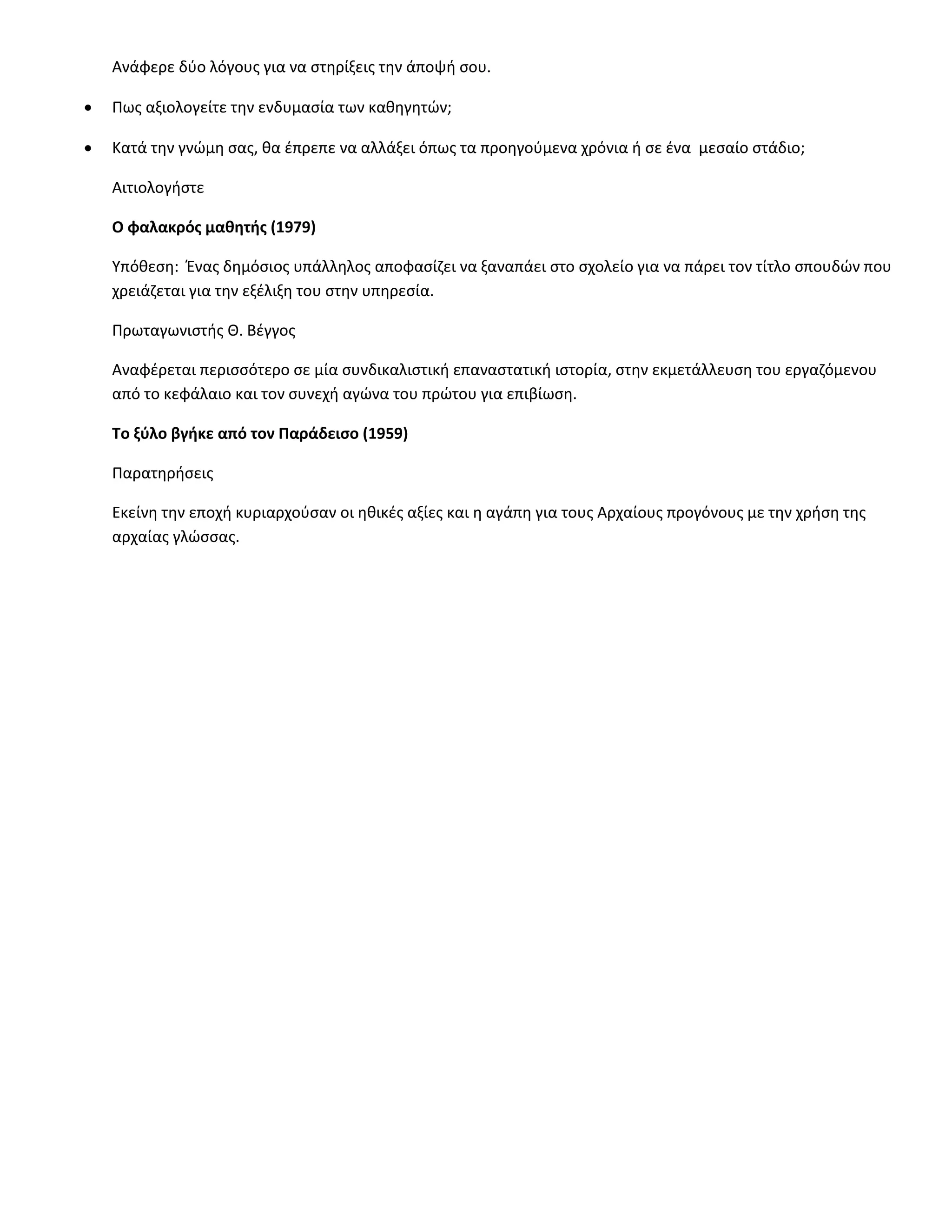 Ανάφερε δύο λόγους για να στηρίξεις την άποψή σου.

   Πως αξιολογείτε την ενδυμασία των καθηγητών;

   Kατά την γνώμη σας, θα έπρεπε να αλλάξει όπως τα προηγούμενα χρόνια ή σε ένα μεσαίο στάδιο;

    Αιτιολογήστε

    Ο φαλακρός μαθητής (1979)

    Υπόθεση: Ένας δημόσιος υπάλληλος αποφασίζει να ξαναπάει στο σχολείο για να πάρει τον τίτλο σπουδών που
    χρειάζεται για την εξέλιξη του στην υπηρεσία.

    Πρωταγωνιστής Θ. Βέγγος

    Αναφέρεται περισσότερο σε μία συνδικαλιστική επαναστατική ιστορία, στην εκμετάλλευση του εργαζόμενου
    από το κεφάλαιο και τον συνεχή αγώνα του πρώτου για επιβίωση.

    Το ξύλο βγήκε από τον Παράδεισο (1959)

    Παρατηρήσεις

    Εκείνη την εποχή κυριαρχούσαν οι ηθικές αξίες και η αγάπη για τους Αρχαίους προγόνους με την χρήση της
    αρχαίας γλώσσας.
 