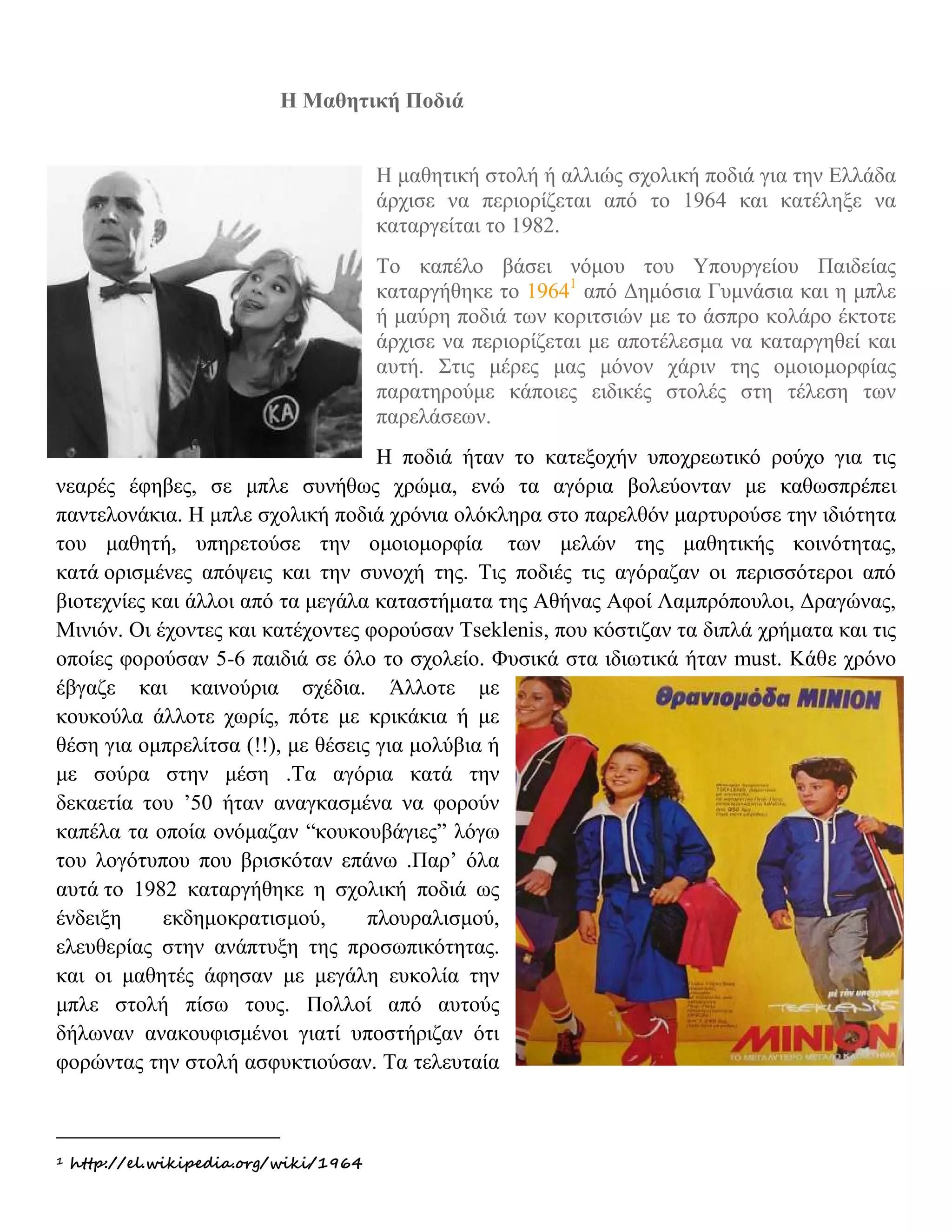 H Μαθητική Ποδιά

ΜΑΘΗΤΙΚΗ ΣΤΟΛΗ
                                        Η μαθητική στολή ή αλλιώς σχολική ποδιά για την Ελλάδα
                                        άρχισε να περιορίζεται από το 1964 και κατέληξε να
                                        καταργείται το 1982.
                                        Το καπέλο βάσει νόμου του Υπουργείου Παιδείας
                                        καταργήθηκε το 19641 από Δημόσια Γυμνάσια και η μπλε
                                        ή μαύρη ποδιά των κοριτσιών με το άσπρο κολάρο έκτοτε
                                        άρχισε να περιορίζεται με αποτέλεσμα να καταργηθεί και
                                        αυτή. Στις μέρες μας μόνον χάριν της ομοιομορφίας
                                        παρατηρούμε κάποιες ειδικές στολές στη τέλεση των
                                        παρελάσεων.
                                    H ποδιά ήταν το κατεξοχήν υποχρεωτικό ρούχο για τις
νεαρές έφηβες, σε μπλε συνήθως χρώμα, ενώ τα αγόρια βολεύονταν με καθωσπρέπει
παντελονάκια. Η μπλε σχολική ποδιά χρόνια ολόκληρα στο παρελθόν μαρτυρούσε την ιδιότητα
του μαθητή, υπηρετούσε την ομοιομορφία των μελών της μαθητικής κοινότητας,
κατά ορισμένες απόψεις και την συνοχή της. Τις ποδιές τις αγόραζαν οι περισσότεροι από
βιοτεχνίες και άλλοι από τα μεγάλα καταστήματα της Αθήνας Αφοί Λαμπρόπουλοι, Δραγώνας,
Mινιόν. Οι έχοντες και κατέχοντες φορούσαν Τseklenis, που κόστιζαν τα διπλά χρήματα και τις
οποίες φορούσαν 5-6 παιδιά σε όλο το σχολείο. Φυσικά στα ιδιωτικά ήταν must. Κάθε χρόνο
έβγαζε και καινούρια σχέδια. Άλλοτε με
κουκούλα άλλοτε χωρίς, πότε με κρικάκια ή με
θέση για ομπρελίτσα (!!), με θέσεις για μολύβια ή
με σούρα στην μέση .Τα αγόρια κατά την
δεκαετία του ’50 ήταν αναγκασμένα να φορούν
καπέλα τα οποία ονόμαζαν “κουκουβάγιες” λόγω
του λογότυπου που βρισκόταν επάνω .Παρ’ όλα
αυτά το 1982 καταργήθηκε η σχολική ποδιά ως
ένδειξη     εκδημοκρατισμού,       πλουραλισμού,
ελευθερίας στην ανάπτυξη της προσωπικότητας.
και οι μαθητές άφησαν με μεγάλη ευκολία την
μπλε στολή πίσω τους. Πολλοί από αυτούς
δήλωναν ανακουφισμένοι γιατί υποστήριζαν ότι
φορώντας την στολή ασφυκτιούσαν. Τα τελευταία



1   http://el.wikipedia.org/wiki/1964
 