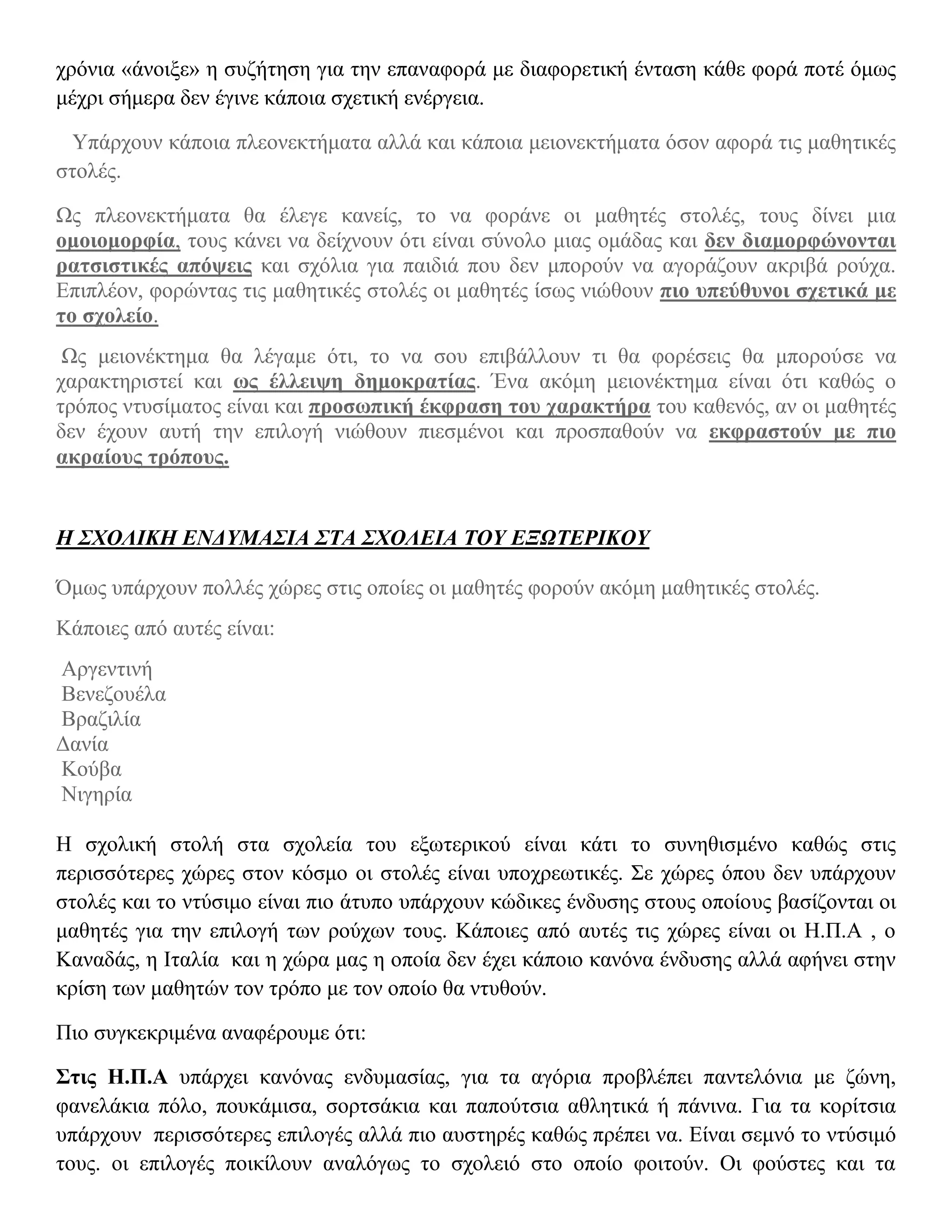 χρόνια «άνοιξε» η συζήτηση για την επαναφορά με διαφορετική ένταση κάθε φορά ποτέ όμως
μέχρι σήμερα δεν έγινε κάποια σχετική ενέργεια.

  Υπάρχουν κάποια πλεονεκτήματα αλλά και κάποια μειονεκτήματα όσον αφορά τις μαθητικές
στολές.

Ως πλεονεκτήματα θα έλεγε κανείς, το να φοράνε οι μαθητές στολές, τους δίνει μια
ομοιομορφία, τους κάνει να δείχνουν ότι είναι σύνολο μιας ομάδας και δεν διαμορφώνονται
ρατσιστικές απόψεις και σχόλια για παιδιά που δεν μπορούν να αγοράζουν ακριβά ρούχα.
Επιπλέον, φορώντας τις μαθητικές στολές οι μαθητές ίσως νιώθουν πιο υπεύθυνοι σχετικά με
το σχολείο.
 Ως μειονέκτημα θα λέγαμε ότι, το να σου επιβάλλουν τι θα φορέσεις θα μπορούσε να
χαρακτηριστεί και ως έλλειψη δημοκρατίας. Ένα ακόμη μειονέκτημα είναι ότι καθώς ο
τρόπος ντυσίματος είναι και προσωπική έκφραση του χαρακτήρα του καθενός, αν οι μαθητές
δεν έχουν αυτή την επιλογή νιώθουν πιεσμένοι και προσπαθούν να εκφραστούν με πιο
ακραίους τρόπους.


Η ΣΧΟΛΙΚΗ ΕΝΔΥΜΑΣΙΑ ΣΤΑ ΣΧΟΛΕΙΑ ΤΟΥ ΕΞΩΤΕΡΙΚΟΥ

Όμως υπάρχουν πολλές χώρες στις οποίες οι μαθητές φορούν ακόμη μαθητικές στολές.
Κάποιες από αυτές είναι:
Αργεντινή
Βενεζουέλα
Βραζιλία
Δανία
Κούβα
Νιγηρία

Η σχολική στολή στα σχολεία του εξωτερικού είναι κάτι το συνηθισμένο καθώς στις
περισσότερες χώρες στον κόσμο οι στολές είναι υποχρεωτικές. Σε χώρες όπου δεν υπάρχουν
στολές και το ντύσιμο είναι πιο άτυπο υπάρχουν κώδικες ένδυσης στους οποίους βασίζονται οι
μαθητές για την επιλογή των ρούχων τους. Κάποιες από αυτές τις χώρες είναι οι Η.Π.Α , ο
Καναδάς, η Ιταλία και η χώρα μας η οποία δεν έχει κάποιο κανόνα ένδυσης αλλά αφήνει στην
κρίση των μαθητών τον τρόπο με τον οποίο θα ντυθούν.

Πιο συγκεκριμένα αναφέρουμε ότι:

Στις Η.Π.Α υπάρχει κανόνας ενδυμασίας, για τα αγόρια προβλέπει παντελόνια με ζώνη,
φανελάκια πόλο, πουκάμισα, σορτσάκια και παπούτσια αθλητικά ή πάνινα. Για τα κορίτσια
υπάρχουν περισσότερες επιλογές αλλά πιο αυστηρές καθώς πρέπει να. Είναι σεμνό το ντύσιμό
τους. οι επιλογές ποικίλουν αναλόγως το σχολειό στο οποίο φοιτούν. Οι φούστες και τα
 