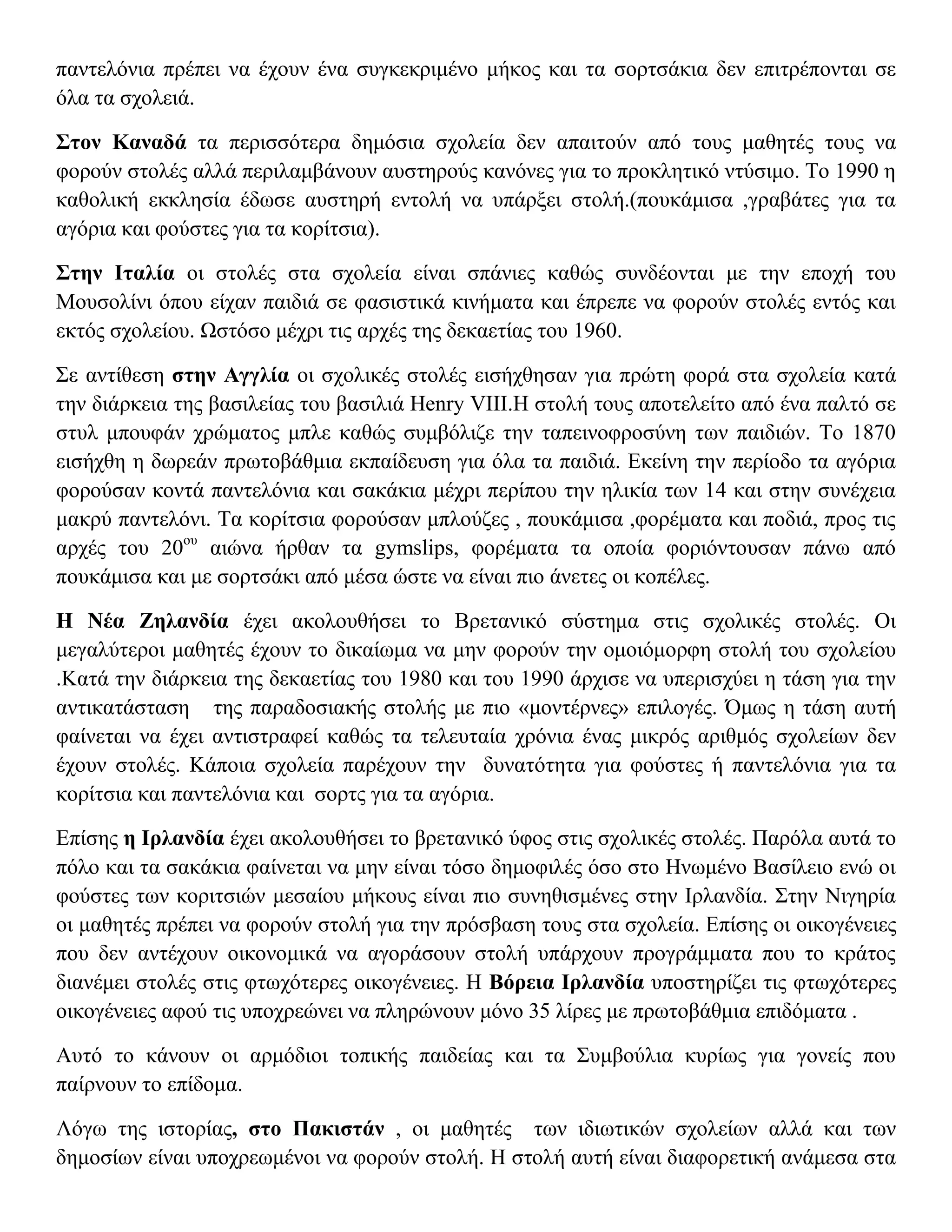 παντελόνια πρέπει να έχουν ένα συγκεκριμένο μήκος και τα σορτσάκια δεν επιτρέπονται σε
όλα τα σχολειά.

Στον Καναδά τα περισσότερα δημόσια σχολεία δεν απαιτούν από τους μαθητές τους να
φορούν στολές αλλά περιλαμβάνουν αυστηρούς κανόνες για το προκλητικό ντύσιμο. Το 1990 η
καθολική εκκλησία έδωσε αυστηρή εντολή να υπάρξει στολή.(πουκάμισα ,γραβάτες για τα
αγόρια και φούστες για τα κορίτσια).

Στην Ιταλία οι στολές στα σχολεία είναι σπάνιες καθώς συνδέονται με την εποχή του
Μουσολίνι όπου είχαν παιδιά σε φασιστικά κινήματα και έπρεπε να φορούν στολές εντός και
εκτός σχολείου. Ωστόσο μέχρι τις αρχές της δεκαετίας του 1960.

Σε αντίθεση στην Αγγλία οι σχολικές στολές εισήχθησαν για πρώτη φορά στα σχολεία κατά
την διάρκεια της βασιλείας του βασιλιά Henry VIII.Η στολή τους αποτελείτο από ένα παλτό σε
στυλ μπουφάν χρώματος μπλε καθώς συμβόλιζε την ταπεινοφροσύνη των παιδιών. Το 1870
εισήχθη η δωρεάν πρωτοβάθμια εκπαίδευση για όλα τα παιδιά. Εκείνη την περίοδο τα αγόρια
φορούσαν κοντά παντελόνια και σακάκια μέχρι περίπου την ηλικία των 14 και στην συνέχεια
μακρύ παντελόνι. Τα κορίτσια φορούσαν μπλούζες , πουκάμισα ,φορέματα και ποδιά, προς τις
αρχές του 20ου αιώνα ήρθαν τα gymslips, φορέματα τα οποία φοριόντουσαν πάνω από
πουκάμισα και με σορτσάκι από μέσα ώστε να είναι πιο άνετες οι κοπέλες.

Η Νέα Ζηλανδία έχει ακολουθήσει το Βρετανικό σύστημα στις σχολικές στολές. Οι
μεγαλύτεροι μαθητές έχουν το δικαίωμα να μην φορούν την ομοιόμορφη στολή του σχολείου
.Κατά την διάρκεια της δεκαετίας του 1980 και του 1990 άρχισε να υπερισχύει η τάση για την
αντικατάσταση της παραδοσιακής στολής με πιο «μοντέρνες» επιλογές. Όμως η τάση αυτή
φαίνεται να έχει αντιστραφεί καθώς τα τελευταία χρόνια ένας μικρός αριθμός σχολείων δεν
έχουν στολές. Κάποια σχολεία παρέχουν την δυνατότητα για φούστες ή παντελόνια για τα
κορίτσια και παντελόνια και σορτς για τα αγόρια.

Επίσης η Ιρλανδία έχει ακολουθήσει το βρετανικό ύφος στις σχολικές στολές. Παρόλα αυτά το
πόλο και τα σακάκια φαίνεται να μην είναι τόσο δημοφιλές όσο στο Ηνωμένο Βασίλειο ενώ οι
φούστες των κοριτσιών μεσαίου μήκους είναι πιο συνηθισμένες στην Ιρλανδία. Στην Νιγηρία
οι μαθητές πρέπει να φορούν στολή για την πρόσβαση τους στα σχολεία. Επίσης οι οικογένειες
που δεν αντέχουν οικονομικά να αγοράσουν στολή υπάρχουν προγράμματα που το κράτος
διανέμει στολές στις φτωχότερες οικογένειες. Η Βόρεια Ιρλανδία υποστηρίζει τις φτωχότερες
οικογένειες αφού τις υποχρεώνει να πληρώνουν μόνο 35 λίρες με πρωτοβάθμια επιδόματα .

Αυτό το κάνουν οι αρμόδιοι τοπικής παιδείας και τα Συμβούλια κυρίως για γονείς που
παίρνουν το επίδομα.

Λόγω της ιστορίας, στο Πακιστάν , οι μαθητές των ιδιωτικών σχολείων αλλά και των
δημοσίων είναι υποχρεωμένοι να φορούν στολή. Η στολή αυτή είναι διαφορετική ανάμεσα στα
 