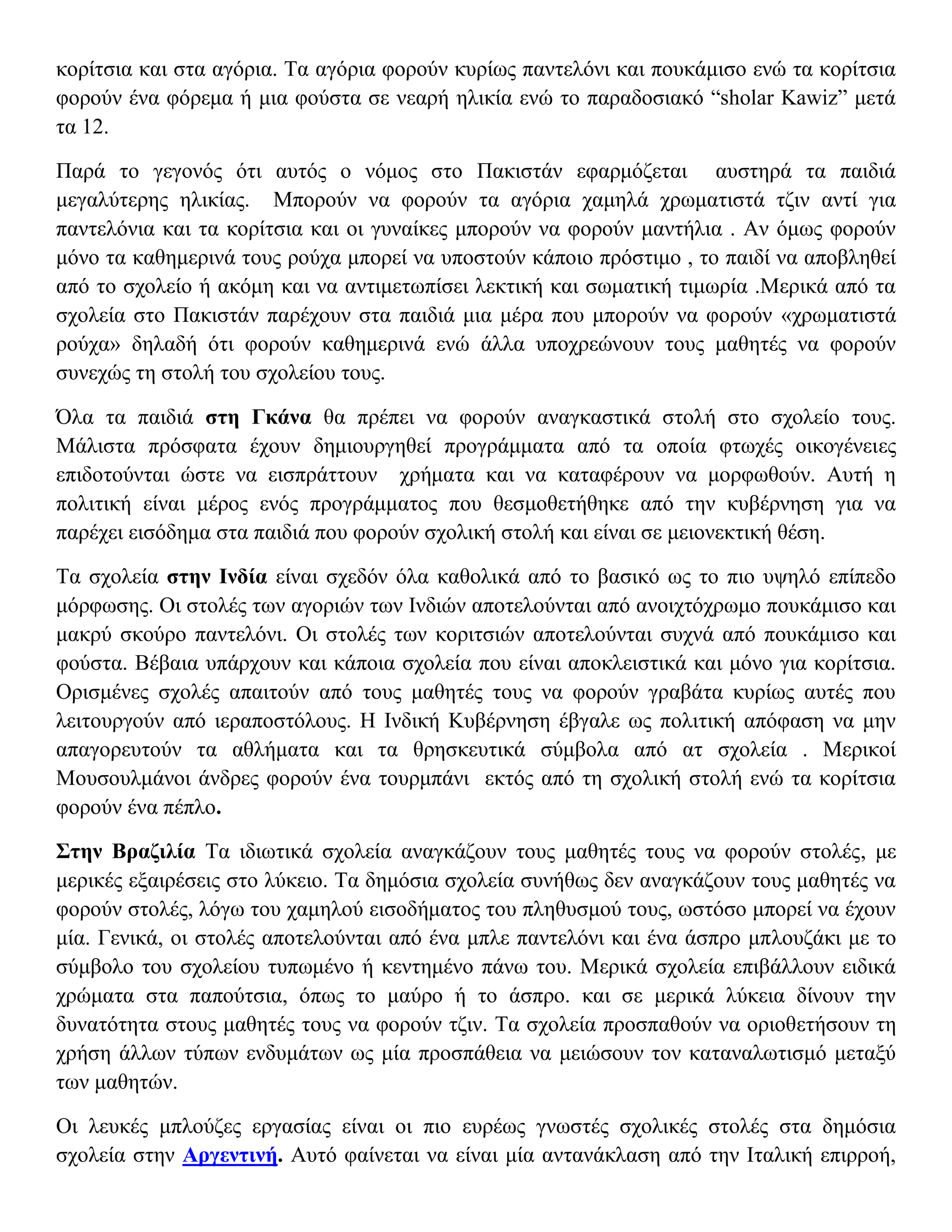 κορίτσια και στα αγόρια. Τα αγόρια φορούν κυρίως παντελόνι και πουκάμισο ενώ τα κορίτσια
φορούν ένα φόρεμα ή μια φούστα σε νεαρή ηλικία ενώ το παραδοσιακό “sholar Kawiz” μετά
τα 12.

Παρά το γεγονός ότι αυτός ο νόμος στο Πακιστάν εφαρμόζεται αυστηρά τα παιδιά
μεγαλύτερης ηλικίας. Μπορούν να φορούν τα αγόρια χαμηλά χρωματιστά τζιν αντί για
παντελόνια και τα κορίτσια και οι γυναίκες μπορούν να φορούν μαντήλια . Αν όμως φορούν
μόνο τα καθημερινά τους ρούχα μπορεί να υποστούν κάποιο πρόστιμο , το παιδί να αποβληθεί
από το σχολείο ή ακόμη και να αντιμετωπίσει λεκτική και σωματική τιμωρία .Μερικά από τα
σχολεία στο Πακιστάν παρέχουν στα παιδιά μια μέρα που μπορούν να φορούν «χρωματιστά
ρούχα» δηλαδή ότι φορούν καθημερινά ενώ άλλα υποχρεώνουν τους μαθητές να φορούν
συνεχώς τη στολή του σχολείου τους.

Όλα τα παιδιά στη Γκάνα θα πρέπει να φορούν αναγκαστικά στολή στο σχολείο τους.
Μάλιστα πρόσφατα έχουν δημιουργηθεί προγράμματα από τα οποία φτωχές οικογένειες
επιδοτούνται ώστε να εισπράττουν χρήματα και να καταφέρουν να μορφωθούν. Αυτή η
πολιτική είναι μέρος ενός προγράμματος που θεσμοθετήθηκε από την κυβέρνηση για να
παρέχει εισόδημα στα παιδιά που φορούν σχολική στολή και είναι σε μειονεκτική θέση.

Τα σχολεία στην Ινδία είναι σχεδόν όλα καθολικά από το βασικό ως το πιο υψηλό επίπεδο
μόρφωσης. Οι στολές των αγοριών των Ινδιών αποτελούνται από ανοιχτόχρωμο πουκάμισο και
μακρύ σκούρο παντελόνι. Οι στολές των κοριτσιών αποτελούνται συχνά από πουκάμισο και
φούστα. Βέβαια υπάρχουν και κάποια σχολεία που είναι αποκλειστικά και μόνο για κορίτσια.
Ορισμένες σχολές απαιτούν από τους μαθητές τους να φορούν γραβάτα κυρίως αυτές που
λειτουργούν από ιεραποστόλους. Η Ινδική Κυβέρνηση έβγαλε ως πολιτική απόφαση να μην
απαγορευτούν τα αθλήματα και τα θρησκευτικά σύμβολα από ατ σχολεία . Μερικοί
Μουσουλμάνοι άνδρες φορούν ένα τουρμπάνι εκτός από τη σχολική στολή ενώ τα κορίτσια
φορούν ένα πέπλο.

Στην Βραζιλία Τα ιδιωτικά σχολεία αναγκάζουν τους μαθητές τους να φορούν στολές, με
μερικές εξαιρέσεις στο λύκειο. Τα δημόσια σχολεία συνήθως δεν αναγκάζουν τους μαθητές να
φορούν στολές, λόγω του χαμηλού εισοδήματος του πληθυσμού τους, ωστόσο μπορεί να έχουν
μία. Γενικά, οι στολές αποτελούνται από ένα μπλε παντελόνι και ένα άσπρο μπλουζάκι με το
σύμβολο του σχολείου τυπωμένο ή κεντημένο πάνω του. Μερικά σχολεία επιβάλλουν ειδικά
χρώματα στα παπούτσια, όπως το μαύρο ή το άσπρο. και σε μερικά λύκεια δίνουν την
δυνατότητα στους μαθητές τους να φορούν τζιν. Τα σχολεία προσπαθούν να οριοθετήσουν τη
χρήση άλλων τύπων ενδυμάτων ως μία προσπάθεια να μειώσουν τον καταναλωτισμό μεταξύ
των μαθητών.

Οι λευκές μπλούζες εργασίας είναι οι πιο ευρέως γνωστές σχολικές στολές στα δημόσια
σχολεία στην Αργεντινή. Αυτό φαίνεται να είναι μία αντανάκλαση από την Ιταλική επιρροή,
 