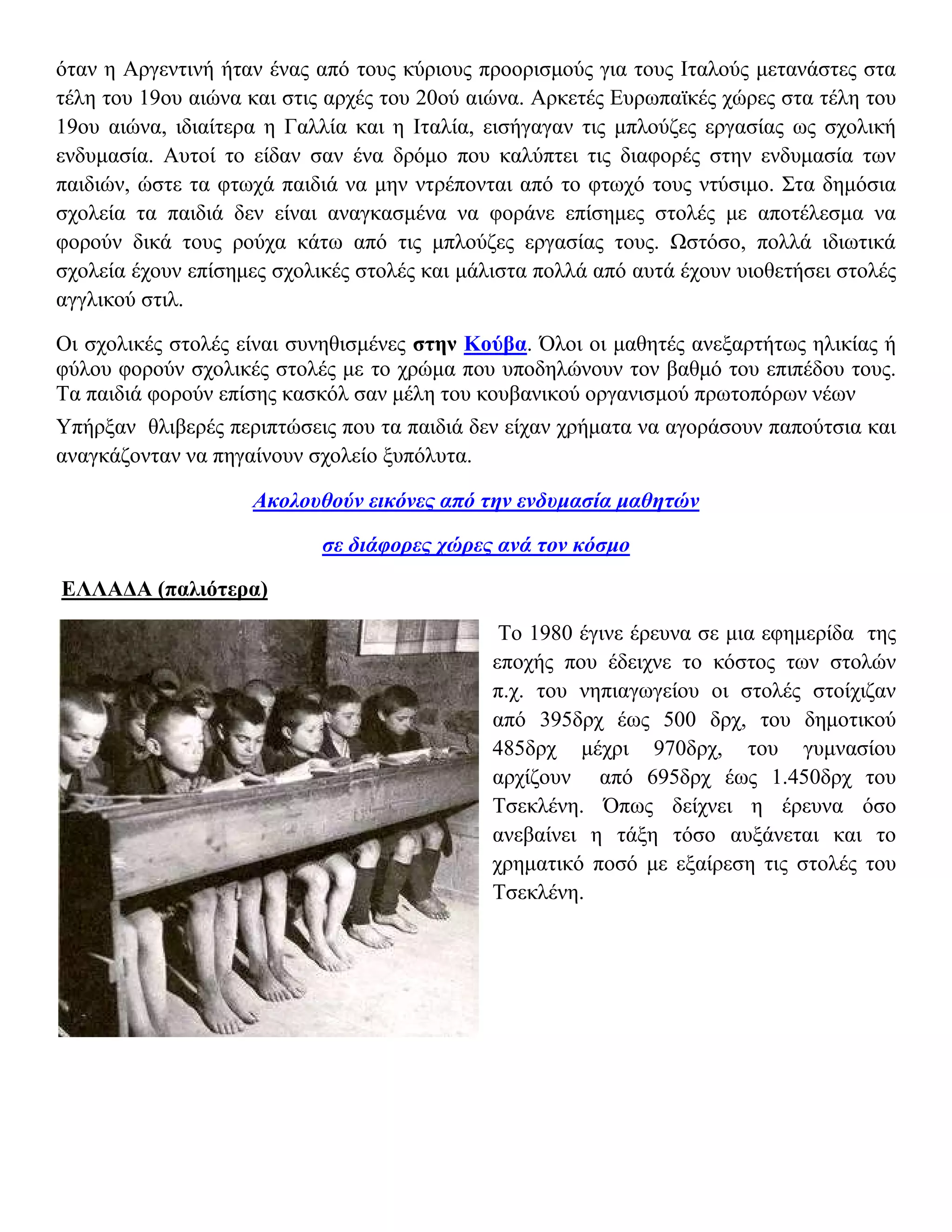 όταν η Αργεντινή ήταν ένας από τους κύριους προορισμούς για τους Ιταλούς μετανάστες στα
τέλη του 19ου αιώνα και στις αρχές του 20ού αιώνα. Αρκετές Ευρωπαϊκές χώρες στα τέλη του
19ου αιώνα, ιδιαίτερα η Γαλλία και η Ιταλία, εισήγαγαν τις μπλούζες εργασίας ως σχολική
ενδυμασία. Αυτοί το είδαν σαν ένα δρόμο που καλύπτει τις διαφορές στην ενδυμασία των
παιδιών, ώστε τα φτωχά παιδιά να μην ντρέπονται από το φτωχό τους ντύσιμο. Στα δημόσια
σχολεία τα παιδιά δεν είναι αναγκασμένα να φοράνε επίσημες στολές με αποτέλεσμα να
φορούν δικά τους ρούχα κάτω από τις μπλούζες εργασίας τους. Ωστόσο, πολλά ιδιωτικά
σχολεία έχουν επίσημες σχολικές στολές και μάλιστα πολλά από αυτά έχουν υιοθετήσει στολές
αγγλικού στιλ.

Οι σχολικές στολές είναι συνηθισμένες στην Κούβα. Όλοι οι μαθητές ανεξαρτήτως ηλικίας ή
φύλου φορούν σχολικές στολές με το χρώμα που υποδηλώνουν τον βαθμό του επιπέδου τους.
Τα παιδιά φορούν επίσης κασκόλ σαν μέλη του κουβανικού οργανισμού πρωτοπόρων νέων
Υπήρξαν θλιβερές περιπτώσεις που τα παιδιά δεν είχαν χρήματα να αγοράσουν παπούτσια και
αναγκάζονταν να πηγαίνουν σχολείο ξυπόλυτα.

                    Ακολουθούν εικόνες από την ενδυμασία μαθητών

                            σε διάφορες χώρες ανά τον κόσμο

ΕΛΛΑΔΑ (παλιότερα)

                                               Το 1980 έγινε έρευνα σε μια εφημερίδα της
                                              εποχής που έδειχνε το κόστος των στολών
                                              π.χ. του νηπιαγωγείου οι στολές στοίχιζαν
                                              από 395δρχ έως 500 δρχ, του δημοτικού
                                              485δρχ μέχρι 970δρχ, του γυμνασίου
                                              αρχίζουν από 695δρχ έως 1.450δρχ του
                                              Tσεκλένη. Όπως δείχνει η έρευνα όσο
                                              ανεβαίνει η τάξη τόσο αυξάνεται και το
                                              χρηματικό ποσό με εξαίρεση τις στολές του
                                              Tσεκλένη.
 