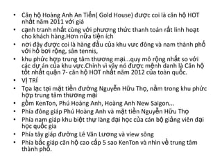 • Căn hộ Hoàng Anh An Tiến( Gold House) được coi là căn hộ HOT
  nhất năm 2011 với giá
• cạnh tranh nhất cùng với phương thức thanh toán rất linh hoạt
  cho khách hàng.Hơn nữa tiện ích
• nơi đây được coi là hàng đầu của khu vưc đông và nam thành phố
  với hồ bơi rộng, sân tennis,
• khu phức hợp trung tâm thương mại...quy mô rộng nhất so với
  các dự án của khu vực.Chính vì vây nó được mệnh danh là Căn hộ
  tốt nhất quận 7- căn hộ HOT nhất năm 2012 của toàn quốc.
• VỊ TRÍ
• Tọa lạc tại mặt tiền đường Nguyễn Hữu Thọ, nằm trong khu phức
  hợp trung tâm thương mại
• gồm KenTon, Phú Hoàng Anh, Hoàng Anh New Saigon...
• Phía đông giáp Phú Hoàng Anh và mặt tiền Nguyễn Hữu Thọ
• Phía nam giáp khu biệt thự làng đại học của cán bộ giảng viên đại
  học quốc gia
• Phía tây giáp đường Lê Văn Lương và view sông
• Phía bắc giáp căn hộ cao cấp 5 sao KenTon và nhìn về trung tâm
  thành phố.
 