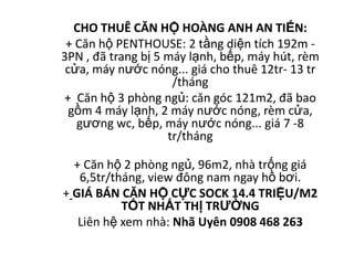 CHO THUÊ CĂN HỘ HOÀNG ANH AN TIẾN:
 + Căn hộ PENTHOUSE: 2 tầng diện tích 192m -
3PN , đã trang bị 5 máy lạnh, bếp, máy hút, rèm
 cửa, máy nước nóng... giá cho thuê 12tr- 13 tr
                     /tháng
+ Căn hộ 3 phòng ngủ: căn góc 121m2, đã bao
  gồm 4 máy lạnh, 2 máy nước nóng, rèm cửa,
   gương wc, bếp, máy nước nóng... giá 7 -8
                    tr/tháng

  + Căn hộ 2 phòng ngủ, 96m2, nhà trống giá
   6,5tr/tháng, view đông nam ngay hồ bơi.
+ GIÁ BÁN CĂN HỘ CỰC SOCK 14.4 TRIỆU/M2
           TỐT NHẤT THỊ TRƯỜNG
   Liên hệ xem nhà: Nhã Uyên 0908 468 263
 