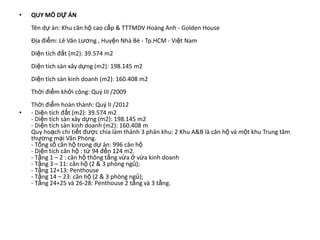 •   QUY MÔ DỰ ÁN
    Tên dự án: Khu căn hộ cao cấp & TTTMDV Hoàng Anh - Golden House
    Địa điểm: Lê Văn Lương , Huyện Nhà Bè - Tp.HCM - Việt Nam
    Diện tích đất (m2): 39.574 m2
    Diện tích sàn xây dựng (m2): 198.145 m2
    Diện tích sàn kinh doanh (m2): 160.408 m2
    Thời điểm khởi công: Quý III /2009
    Thời điểm hoàn thành: Quý II /2012
•   - Diện tích đất (m2): 39.574 m2
    - Diện tích sàn xây dựng (m2): 198.145 m2
    - Diện tích sàn kinh doanh (m2): 160.408 m
    Quy hoạch chi tiết được chia làm thành 3 phân khu: 2 Khu A&B là căn hộ và một khu Trung tâm
    thương mại Văn Phòng.
    - Tổng số căn hộ trong dự án: 996 căn hộ
    - Diện tích căn hộ : từ 94 đến 124 m2.
    - Tầng 1 – 2 : căn hộ thông tầng vừa ở vừa kinh doanh
    - Tầng 3 – 11: căn hộ (2 & 3 phòng ngủ);
    - Tầng 12+13: Penthouse
    - Tầng 14 – 23: căn hộ (2 & 3 phòng ngủ);
    - Tầng 24+25 và 26-28: Penthouse 2 tầng và 3 tầng.
 