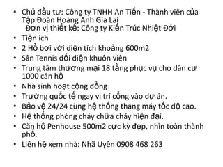 • Chủ đầu tư: Công ty TNHH An Tiến - Thành viên của
  Tập Đoàn Hoàng Anh Gia Lai
   Đơn vị thiết kế: Công ty Kiến Trúc Nhiệt Đới
• Tiện ích
• 2 Hồ bơi với diện tích khoảng 600m2
• Sân Tennis đối diện khuôn viên
• Trung tâm thương mại 18 tầng phục vụ cho dân cư
  1000 căn hộ
• Nhà sinh hoạt cộng đồng
• Trường quốc tế ngay vị trí cổng vào dự án.
• Bảo vệ 24/24 cùng hệ thống thang máy tốc độ cao.
• Hệ thống phòng cháy chữa cháy hiện đại.
• Căn hộ Penhouse 500m2 cực kỳ đẹp, nhìn toàn thành
  phố.
• Liên hệ xem nhà: Nhã Uyên 0908 468 263
 