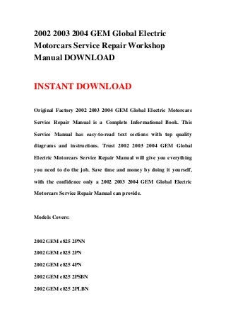 2002 2003 2004 GEM Global Electric
Motorcars Service Repair Workshop
Manual DOWNLOAD


INSTANT DOWNLOAD

Original Factory 2002 2003 2004 GEM Global Electric Motorcars

Service Repair Manual is a Complete Informational Book. This

Service Manual has easy-to-read text sections with top quality

diagrams and instructions. Trust 2002 2003 2004 GEM Global

Electric Motorcars Service Repair Manual will give you everything

you need to do the job. Save time and money by doing it yourself,

with the confidence only a 2002 2003 2004 GEM Global Electric

Motorcars Service Repair Manual can provide.



Models Covers:



2002 GEM e825 2PNN

2002 GEM e825 2PN

2002 GEM e825 4PN

2002 GEM e825 2PSBN

2002 GEM e825 2PLBN
 