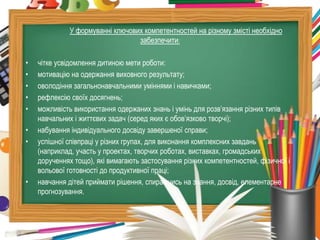 У формуванні ключових компетентностей на різному змісті необхідно
                                  забезпечити:

•   чітке усвідомлення дитиною мети роботи:
•   мотивацію на одержання виховного результату;
•   оволодіння загальнонавчальними уміннями і навичками;
•   рефлексію своїх досягнень;
•   можливість використання одержаних знань і умінь для розв’язання різних типів
    навчальних і життєвих задач (серед яких є обов’язково творчі);
•   набування індивідуального досвіду завершеної справи;
•   успішної співпраці у різних групах, для виконання комплексних завдань
    (наприклад, участь у проектах, творчих роботах, виставках, громадських
    дорученнях тощо), які вимагають застосування різних компетентностей, фізичної і
    вольової готовності до продуктивної праці;
•   навчання дітей приймати рішення, спираючись на знання, досвід, елементарне
    прогнозування.
 